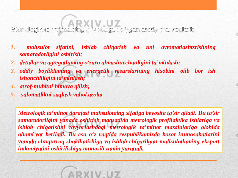 Metrologik ta ’minot ning о ‘z oldiga qo‘ygan asosiy maqsadlari: 1. mahsulot sifatini, ishlab chiqarish va uni avtomatiashtsrishning samaradorligini oshirish; 2. detallar va agregatlaming o‘zaro almashuvchanligini ta’minlash; 3. oddiy boyliklaming va energetik resurslarining hisobini oiib bor ish ishonchliligini ta’minlash; 4. atrof-muhitni himoya qilish; 5. salomatlikni saqlash vahokazolar Metrologik ta’minot darajasi mahsulotaing sifatiga bevosita ta’sir qiladi. Bu ta’sir samaradorligini yanada oshirish maqsadida metrologik profilaktika ishlariga va ishlab chiqarishni tayyorlashdagi metrologik ta’minot masalalariga alohida ahami&#39;yat beriladi. Bu esa o‘z vaqtida respublikamizda bozor inunosabatlarini yanada chuqurroq shakllanishiga va ishlab chiqarilgan malisulotlaming eksport imkoniyatini oshirilishiga munosib zamin yaratadi. 