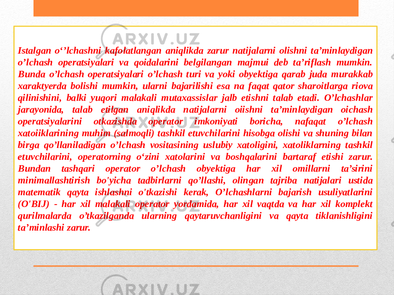 Istalgan o‘’lchashni kafolatlangan aniqlikda zarur natijalarni olishni ta’minlaydigan o’lchash operatsiyalari va qoidalarini belgilangan majmui deb ta’riflash mumkin. Bunda o’lchash operatsiyalari o’lchash turi va yoki obyektiga qarab juda murakkab xaraktyerda bolishi mumkin, ularni bajarilishi esa na faqat qator sharoitlarga riova qilinishini, balki yuqori malakali mutaxassislar jalb etishni talab etadi. O’lchashlar jarayonida, talab etilgan aniqlikda natijalarni oiishni ta’minlaydigan oichash operatsiyalarini otkazishda operator imkoniyati boricha, nafaqat o’lchash xatoiiklarining muhim (salmoqli) tashkil etuvchilarini hisobga olishi va shuning bilan birga qo’llaniladigan o’lchash vositasining uslubiy xatoligini, xatoliklarning tashkil etuvchilarini, operatorning o‘zini xatolarini va boshqalarini bartaraf etishi zarur. Bundan tashqari operator o’lchash obyektiga har xil omillarni ta’sirini minimallashtirish bo&#39;yicha tadbirlarni qo’llashi, olingan tajriba natijalari ustida matematik qayta ishlashni o&#39;tkazishi kerak, O’lchashlarni bajarish usuliyatlarini (O&#39;BIJ) - har xil malakali operator yordamida, har xil vaqtda va har xil komplekt qurilmalarda o’tkazilganda ularning qaytaruvchanligini va qayta tiklanishligini ta’minlashi zarur. 