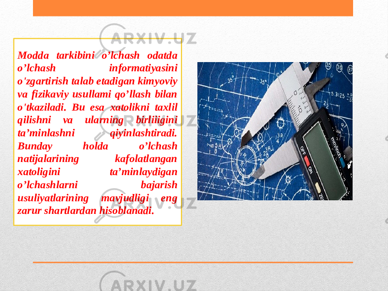 Modda tarkibini o’lchash odatda o’lchash informatiyasini o&#39;zgartirish talab etadigan kimyoviy va fizikaviy usullami qo’llash bilan o&#39;tkaziladi. Bu esa xatolikni taxlil qilishni va ularning birliiigini ta’minlashni qiyinlashtiradi. Bunday holda o’lchash natijalarining kafolatlangan xatoligini ta’minlaydigan о’lchashlarni bajarish usuliyatlarining mavjudligi eng zarur shartlardan hisoblanadi. 