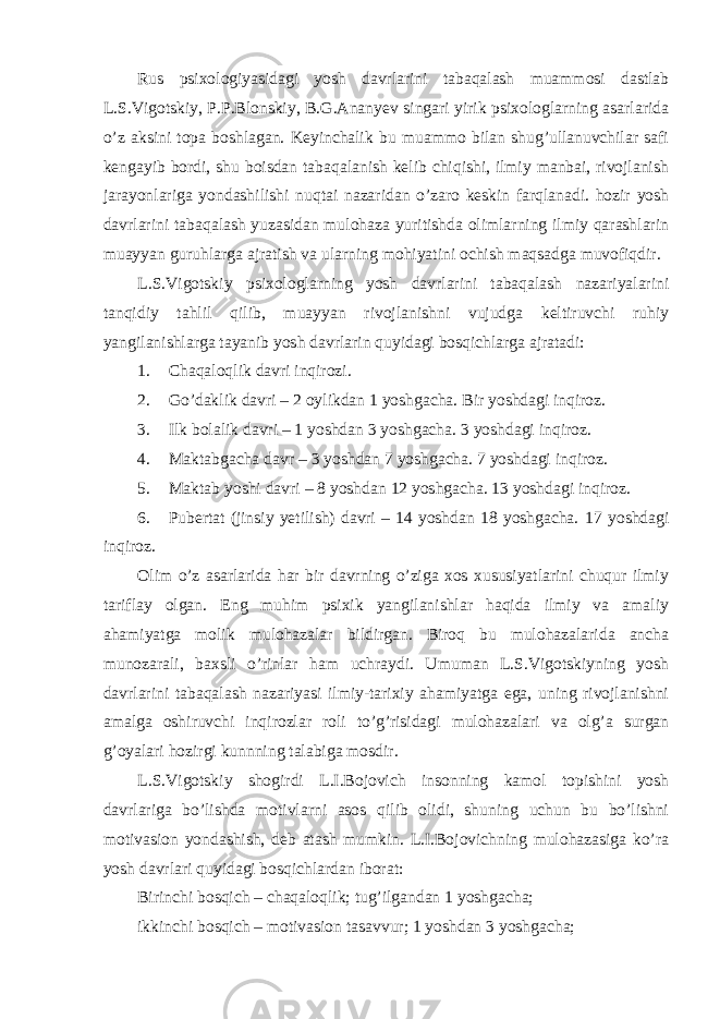 Rus psixologiyasidagi yosh davrlarini tabaqalash muammosi dastlab L.S.Vigotskiy, P.P.Blonskiy, B.G.Ananyev singari yirik psixologlarning asarlarida o’z aksini topa boshlagan. Keyinchalik bu muammo bilan shug’ullanuvchilar safi kengayib bordi, shu boisdan tabaqalanish kelib chiqishi, ilmiy manbai, rivojlanish jarayonlariga yondashilishi nuqtai nazaridan o’zaro keskin farqlanadi. hozir yosh davrlarini tabaqalash yuzasidan mulohaza yuritishda olimlarning ilmiy qarashlarin muayyan guruhlarga ajratish va ularning mohiyatini ochish maqsadga muvofiqdir. L.S.Vigotskiy psixologlarning yosh davrlarini tabaqalash nazariyalarini tanqidiy tahlil qilib, muayyan rivojlanishni vujudga keltiruvchi ruhiy yangilanishlarga tayanib yosh davrlarin quyidagi bosqichlarga ajratadi: 1. Chaqaloqlik davri inqirozi. 2. Go’daklik davri – 2 oylikdan 1 yoshgacha. Bir yoshdagi inqiroz. 3. Ilk bolalik davri – 1 yoshdan 3 yoshgacha. 3 yoshdagi inqiroz. 4. Maktabgacha davr – 3 yoshdan 7 yoshgacha. 7 yoshdagi inqiroz. 5. Maktab yoshi davri – 8 yoshdan 12 yoshgacha. 13 yoshdagi inqiroz. 6. Pubertat (jinsiy yetilish) davri – 14 yoshdan 18 yoshgacha. 17 yoshdagi inqiroz. Olim o’z asarlarida har bir davrning o’ziga xos xususiyatlarini chuqur ilmiy tariflay olgan. Eng muhim psixik yangilanishlar haqida ilmiy va amaliy ahamiyatga molik mulohazalar bildirgan. Biroq bu mulohazalarida ancha munozarali, baxsli o’rinlar ham uchraydi. Umuman L.S.Vigotskiyning yosh davrlarini tabaqalash nazariyasi ilmiy-tarixiy ahamiyatga ega, uning rivojlanishni amalga oshiruvchi inqirozlar roli to’g’risidagi mulohazalari va olg’a surgan g’oyalari hozirgi kunnning talabiga mosdir. L.S.Vigotskiy shogirdi L.I.Bojovich insonning kamol topishini yosh davrlariga bo’lishda motivlarni asos qilib olidi, shuning uchun bu bo’lishni motivasion yondashish, deb atash mumkin. L.I.Bojovichning mulohazasiga ko’ra yosh davrlari quyidagi bosqichlardan iborat: Birinchi bosqich – chaqaloqlik; tug’ilgandan 1 yoshgacha; ikkinchi bosqich – motivasion tasavvur; 1 yoshdan 3 yoshgacha; 