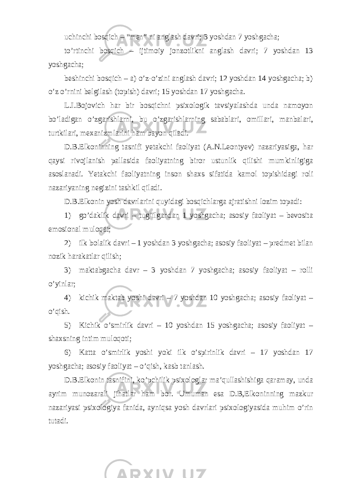 uchinchi bosqich – “men” ni anglash davri; 3 yoshdan 7 yoshgacha; to’rtinchi bosqich – ijtimoiy jonzotlikni anglash davri; 7 yoshdan 13 yoshgacha; beshinchi bosqich – a) o’z-o’zini anglash davri; 12 yoshdan 14 yoshgacha; b) o’z o’rnini belgilash (topish) davri; 15 yoshdan 17 yoshgacha. L.I.Bojovich har bir bosqichni psixologik tavsiyalashda unda namoyon bo’ladigan o’zgarishlarni, bu o’zgarishlarning sabablari, omillari, manbalari, turtkilari, mexanizmlarini ham bayon qiladi. D.B.Elkoninning tasnifi yetakchi faoliyat (A.N.Leontyev) nazariyasiga, har qaysi rivojlanish pallasida faoliyatning biror ustunlik qilishi mumkinligiga asoslanadi. Yetakchi faoliyatning inson shaxs sifatida kamol topishidagi roli nazariyaning negizini tashkil qiladi. D.B.Elkonin yosh davrlarini quyidagi bosqichlarga ajratishni lozim topadi: 1) go’daklik davri – tug’ilgandan 1 yoshgacha; asosiy faoliyat – bevosita emosional muloqat; 2) ilk bolalik davri – 1 yoshdan 3 yoshgacha; asosiy faoliyat – predmet bilan nozik harakatlar qilish; 3) maktabgacha davr – 3 yoshdan 7 yoshgacha; asosiy faoliyat – rolli o’yinlar; 4) kichik maktab yoshi davri – 7 yoshdan 10 yoshgacha; asosiy faoliyat – o’qish. 5) Kichik o’smirlik davri – 10 yoshdan 15 yoshgacha; asosiy faoliyat – shaxsning intim muloqoti; 6) Katta o’smirlik yoshi yoki ilk o’spirinlik davri – 17 yoshdan 17 yoshgacha; asosiy faoliyat – o’qish, kasb tanlash. D.B.Elkonin tasnifini, ko’pchilik psixologlar ma’qullashishiga qaramay, unda ayrim munozarali jihatlar ham bor. Umuman esa D.B,Elkoninning mazkur nazariyasi psixologiya fanida, ayniqsa yosh davrlari psixologiyasida muhim o’rin tutadi. 