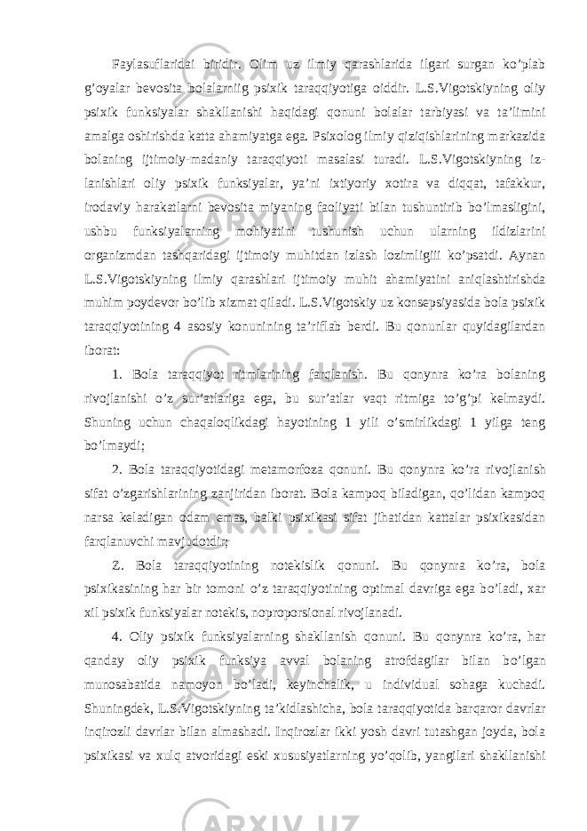 Faylasuf laridai biridir. Olim uz ilmiy qarashlarida ilgari surgan ko’plab g’oyalar bevosita bolalarniig psixik taraqqiyotiga oiddir. L.S.Vigotskiyning oliy psixik funksiyalar shakllanishi haqidagi qonuni bolalar tarbiyasi va ta’limini amalga oshirishda katta ahamiyatga ega. Psixolog ilmiy q iziqishlarining markazida bolaning ijtimoiy-madaniy taraqqiyoti masalasi turadi. L.S.Vigotskiyning iz - lanishlari oliy psixik funksiyalar, ya’ni ixtiyoriy xotira va diqqat, tafakkur, irodaviy h arakatlarni bevosita miyaning faoliyati bilan tushuntirib b o’ lmasligini, ushbu funksiyalarning mo h iyatini tushunish uchun ularning ildizlarini organizmdan tashqaridagi ijtimoiy mu h itdan izlash lozimligiii k o’ psatdi. Aynan L.S.Vigotskiyning ilmiy qarashlari ijtimoiy mu h it a h amiyatini aniqlashtirishda mu h im poydevor b o’ lib xizmat qiladi. L.S.Vigotskiy uz konsepsiyasida bola psixik taraqqiyotining 4 asosiy konunining ta’riflab berdi. Bu qonunlar quyidagilardan ibo rat: 1. Bola taraqqiyot ritmlarining farqlanish. Bu qonynra ko’ra bolaning rivojlanishi o’z sur’atlariga ega, bu sur’atlar vaqt ritmiga to’g’pi kelmaydi. Shuning uchun chaqaloqlikdagi hayotining 1 yili o’smirlikdagi 1 yilga teng bo’lmaydi; 2. Bola taraqqiyotidagi metamorfoza qonuni. Bu qonynra ko’ra ri vojlanish sifat o’zgarishlarining zanjiridan iborat. Bola kampoq biladigan, qo’lidan kampoq narsa keladigan odam emas, balki psixikasi sifat jihatidan kattalar psixikasidan farqlanuvchi mavjudotdir; Z. Bola taraqqiyotining notekislik q onuni. Bu q onynra k o’ ra, bola psixikasining h ar bir tomoni o’ z ta r aqqiyotining optimal davriga ega b o’ ladi, xar xil psixik funksiyalar notekis, noproporsional rivoj lanadi . 4. Oliy psixik funksiyalarning shakllanish q onuni. Bu q onynra k o’ ra, h ar q anday oliy psixik funksiya avval bolaning atrofdagilar bilan b o’ lgan munosabatida namoyon b o’ ladi, keyinchalik , u individual so h aga kuchadi. Shuningdek, L.S.Vigotskiyning ta’kidlashicha, bola ta raqqiyotida bar q aror davrlar inqirozli davrlar bilan almashadi. Inqirozlar ikki yosh davri tutashgan joyda, bola psixikasi va xulq atvoridagi eski xususiyatlarning y o’ qolib, yangilari shakllanishi 