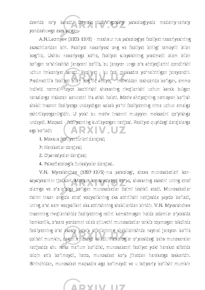 dav rida r o’ y beradi. Demak, L.S.Vigotskiy psixologiyada madaniy-tarixiy yondashuvga asos solgan. A.N.Leontyev (1903-1979) - mashxur rus psixologiya faoliyat naza riyasining asoschilaridan biri. Faoliyat nazariyasi ong va faoliyat birligi tamoyili bilan bo g’ li q . Ushbu nazariyaga k o’ ra, faoliyat subyektning predmetli olam bilan b o’ lgan ta’sirlashish jarayoni b o’ lib, bu jarayon unga o’ z e h tiyojlarini q ondirishi uchun imkoniyat beradi. Faoliyat - bu faol maksadra yo’naltirilgan jarayondir. Predmetlilik faoliyat bilan bog’liq ehtiyoj - individdan tashqarida bo’lgan, ammo individ normal hayot kechirishi shaxsning rivojlanishi uchun kerak bulgan narsalarga nisbatan zaruratni his etish holati. Motiv ehtiyojning namoyon bo’lish shakli insonni faoliyatga undaydigan sa bab ya’ni faoliyatning nima uchun amalga oshirilayotganligidir. U yoki bu motiv insonni muayyan maksadni qo’yishga undaydi. Maqsad - faoli yatning kutilayotgan natijasi. Faoliyat quyidagi darajalarga ega bo’ladi: 1. Maxsus faoliyat turlari darajasi; 2: Harakatlar darajasi; Z. Operasiyalar darajasi; 4. P sixofiziologik funksiyalar darajasi. V.N. Myasishchev (1892-1973)-rus psixologi, shaxs munosabatlari kon - sepsiyasininr ijodkori. Mazkur konsepsiyaga k o’ pa, shaxsning asosini uning atrof olamga va o’ z- o’ ziga b o’ lgan munosabatlar tizimi tashkil etadi. Munosabatlar tizimi inson ongida atrof voqyelikning aks etti rilishi natijasida paydo b o’ ladi, uning o’ zi xam voqyelikni aks etti rishning shakllaridan biridir. V.N. Myasishchev insonning rivojlani shida faoliyatning rolini kamsitmagan h olda odamlar o’ ptasida h amkorlik, o’ zaro yordamni talab q iluvchi munosabatlar tarkib topmagan takdirda faoliyatning o’ zi asosiy psixik sifatlarining shakllanishida neytral jarayon b o’ lib q olishi mumkin, degan xulosaga keladi. Psixo loglar o’ ptasidagi b a h s-munozaralar natijasida shu narsa ma’lum b o’ ldiki, munosabatni faoliyat yoki h arakat sifatida tal q in etib b o’ lmaydi, h atto, munosabat k o’ p ji h atdan h arakatga teskaridir. Birinchidan, munosabat ma q sadra ega b o’ lmaydi va u ixtiyoriy b o’ lishi mumkin 