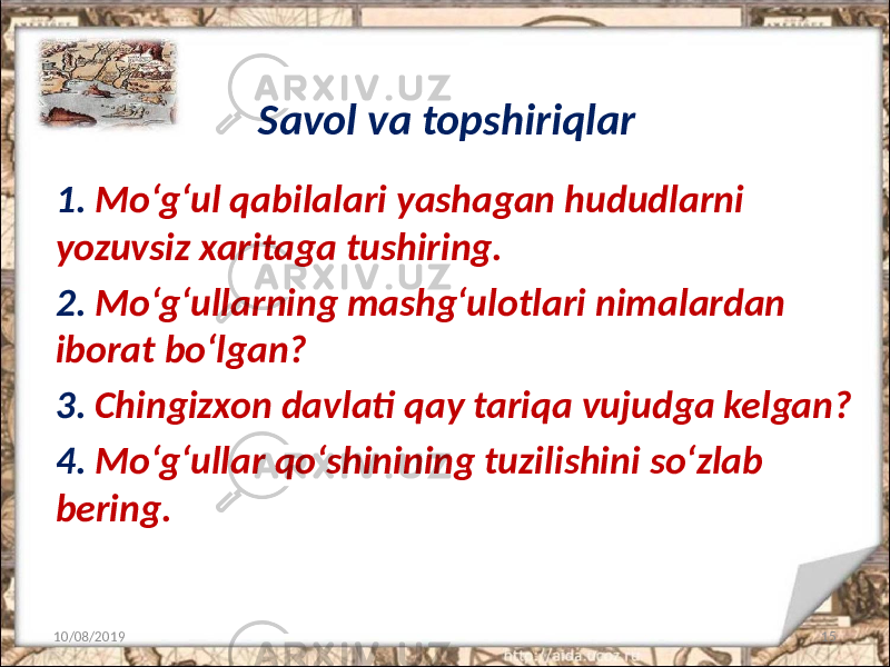 Savol va topshiriqlar 1. Mo‘g‘ul qabilalari yashagan hududlarni yozuvsiz xaritaga tushiring. 2. Mo‘g‘ullarning mashg‘ulotlari nimalardan iborat bo‘lgan? 3. Chingizxon davlati qay tariqa vujudga kelgan? 4. Mo‘g‘ullar qo‘shinining tuzilishini so‘zlab bering. 10/08/2019 15 