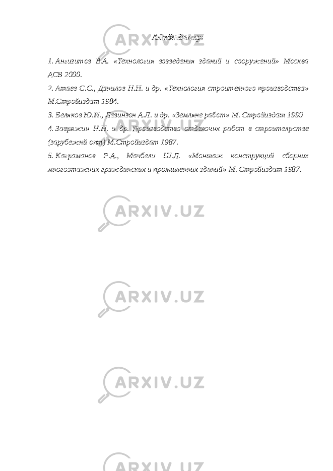 Адабиётлар: 1. Ангизитов В.А. «Технология возведения зданий и сооружений» Москва АСВ 2000. 2. Атаев С.С., Данилов Н.Н. и др. «Технология строителного производства» М.Стройиздат 1984. 3. Беляков Ю.И., Левинзон А.Л. и др. «Земляне работ» М. Стройиздат 1990 4. Завряжин Н.Н. и др. Производство отделочнх работ в строител p стве (зарубежнй опт) М.Стройиздат 1987. 5. Каграманов Р.А., Мачбели Ш.Л. «Монтаж конструкций сборних многоэтажних гражданских и промшленних зданий» М. Стройиздат 1987. 