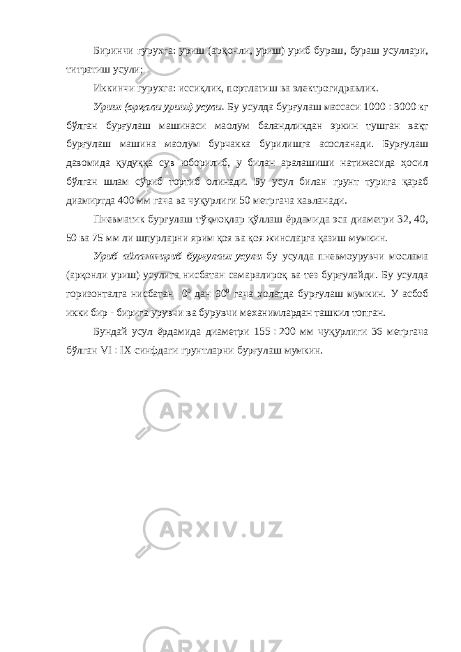 Биринчи гурухга : уриш ( арқонли , уриш ) уриб бураш , бураш усуллари , титратиш усули ; Иккинчи гурухга: иссиқлик, портлатиш ва электрогидравлик. Уриш (орқали уриш) усули. Бу усулда бурғулаш массаси 1000  3000 кг бўлган бурғулаш машинаси ма o лум баландликдан эркин тушган вақт бурғулаш машина ма o лум бурчакка бурилишга асосланади. Бурғулаш давомида қудуққа сув юборилиб, у билан аралашиши натижасида ҳосил бўлган шлам сўриб тортиб олинади. Бу усул билан грунт турига қараб диамиртда 400 мм гача ва чуқурлиги 50 метргача кавланади. Пневматик бурғулаш тўқмоқлар қўллаш ёрдамида эса диаметри 32, 40, 50 ва 75 мм ли шпурларни ярим қоя ва қоя жинсларга қазиш мумкин. Уриб айлантириб бурғулаш усули бу усулда пневмоурувчи мослама (арқонли уриш) усулига нисбатан самаралироқ ва тез бурғулайди. Бу усулда горизонталга нисбатан 0 0 дан 90 0 гача холатда бурғулаш мумкин. У асбоб икки бир - бирига урувчи ва бурувчи механимлардан ташкил топган. Бундай усул ёрдамида диаметри 155  200 мм чуқурлиги 36 метргача бўлган VI  IX синфдаги грунтларни бурғулаш мумкин. 