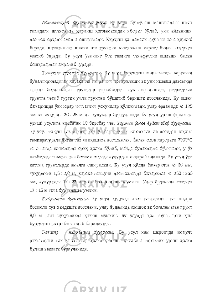 Айлантириб бурғилаш учун. Бу усул бурғулаш машинадаги штек типидаги штанга ва қирқиш қопламасидан иборат бўлиб, уни айланиши дастгох орқали амалга оширилади. Қирқиш қопламаси грунтни аста қирқиб боради, штанганинг шнеки эса грунтни винтсимон характ билан юқорига узатиб беради. Бу усул ўзининг ўта тезлиги танафуссиз ишлаши билан бошқалардан ажралиб туради. Титраш усулида бурғулаш . Бу усул бурғулаш колонкасига вертикал йўналтириладиган харакатли титратгич қотирилиши ва уни ишлаш давомида етарли боғланмаган грунтлар таркибидаги сув ажралишига, титратувчи грунтга тегиб турган учли грунтни бўшатиб беришга асосланади. Бу ишни бажаришда ўзи юрар титраткич ускуналар қўланилади, улар ёрдамида  125 мм ва чуқурли 20  25 м ли қудуқлар бурғуланади бу усул уриш (арқонли уриш) усулига нисбатан 10 баробар тез. Термик (олов ёрдамида) бурғулаш. Бу усул товуш тезлигидан тез ўт сачратувчи горелкаси саплосидан юқори температурали ёнган газ чииқишига асосланган. Ёнган олов харорати 2000 0 С га етганда жинсларда ёриқ ҳосил бўлиб, майда бўлакларга бўлинади, у ўз навбатида совуган газ босими остида чуқурдан чиқариб олинади. Бу усул ўта қаттиқ грунтларда амалга оширилади. Бу усул қўлда бажарилса  60 мм, чуқурлиги 1,5  2,0 м, харакатланвучи дастгохларда бажарилса  250  360 мм, чуқурлиги 17  22 м гача бажарилиши мумкин. Улар ёрдамида соатига 12  15 м гача бурғилаш мумкин. Гидравлик бурғулаш. Бу усул қудуққа овоз тезлигидан тез юқори босимли сув хайдашга асослани, улар ёрдамида юмшоқ ва боғалнмаган грунт 8,0 м гача чуқурликда қазиш мумкин. Бу усулда қоя грунтларни ҳам бурғулаш тажрибаси олиб борилияпти. Электр – гидравлик бурғулаш. Бу усул нам шароитда импулс разраядини ток занжирида ҳосил қилиши ҳисобига гдравлик уриш ҳосил булиш эвазига бурғуланади. 