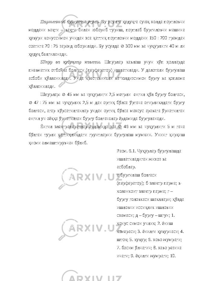 Портлатиб бурғулаш усули. Бу усулга қудуқга суюқ холда портловчи моддани вақти – вақти билан юбориб туриш, портлаб бурғиловчи машина қувури конуссимон учидан эса қаттиқ портловчи моддани 150  200 грамдан соатига 20  25 зараяд юборилади. Бу усулда  300 мм ва чуқурлиги 40 м ли қудуқ белгиланади. Шпур ва қудуқлар кавлаш. Шпурлар кавлаш учун кўп ҳолларда пневматик отбойка болғаси (перфератор) ишлатилади. У далотали бурғулаш асбоби қўлланилади. Унда креставинали ва юлдизсимон бурғу ва қоплама қўлланилади. Шпурлар:  45 мм ва чуқурлиги 2,5 метрли енгил қўл бурғу болғаси,  47  75 мм ва чуқурлик 2,5 м дан ортиқ бўлса ўртача оғирликлдаги бурғу болғаси, агар кўрсатилганлар ундан ортиқ бўлса махсус аравага ўрнатилган енгил уч оёққа ўрнатилган бурғу болғачалар ёрдамида бурғуланади. Ёнгил электрапаратлар ёрдамида эса  46 мм ва чуқурлиги 5 м гача бўлган турли қаттиқликдаги грунтларни бурғулаш мумкин. Унинг қирқиш қисми алмаштирувчан бўлиб. Расм. 6.1. Чуқурлар бурғулашда ишлатиладиган жихоз ва асбоблар. а-бурғилаш болғаси (перфератор); б-электр парма; в- коленкоит электр парма; г – бурғу головкаси шакллари; қўлда ишловчи иссиқлик ишловчи схемаси; д – бурғу – шгун; 1. конус симон учлик; 2. ёниш камераси; 3. ёнилғи қувурчаси; 4. шток; 5. кувур; 6. хово жумраги; 7. босим ўлчагич; 8. хаво резина ичаги; 9. ёқилғи жумраги; 10. 