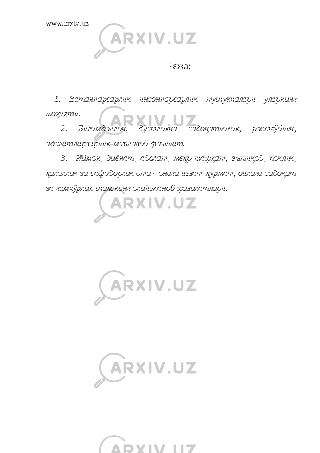 www.arxiv.uz Режа: 1. Ватанпарварлик и нсонпарварлик тушунчалари уларнинг моҳияти . 2. Билимдонлик, дўстликка садоқатлилик, ростгўйлик, адолатпарварлик-маънавий фазилат. 3. Иймон, диёнат, адолат, меҳр-шафқат, эътиқод, поклик, ҳалоллик ва вафодорлик ота - онага иззат-ҳурмат, оилага садоқат ва ғамхўрлик-шахснинг олийжаноб фазилатлари. 