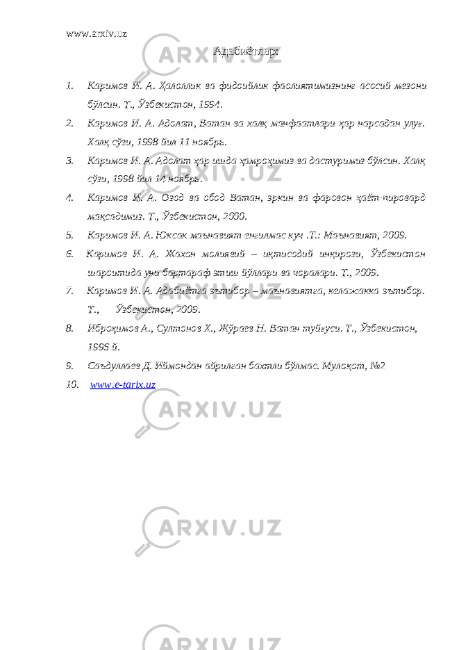 www.arxiv.uz Адабиётлар : 1. Каримов И . А . Ҳалоллик ва фидоийлик фаолиятимизнинг асосий мезони бўлсин . Т ., Ўзбекистон , 1994. 2. Каримов И. А. Адолат, Ватан ва халқ манфаатлари ҳар нарсадан улуғ. Халқ сўзи, 1998 йил 11 ноябрь. 3. Каримов И. А. Адолат ҳар ишда ҳамроҳимиз ва дастуримиз бўлсин. Халқ сўзи, 1998 йил 14 ноябрь. 4. Каримов И. А. Озод ва обод Ватан, эркин ва фаровон ҳаёт-пировард мақсадимиз. Т., Ўзбекистон, 2000 . 5. Каримов И. А. Юксак маънавият енгилмас куч .Т.: Маънавият, 2009. 6. Каримов И. А. Жахон молиявий – иқтисодий инқирози, Ўзбекистон шароитида уни бартараф этиш йўллари ва чоралари. T., 2009. 7. Каримов И. А. Адабиётга эътибор – маънавиятга, келажакка эътибор. T., Ўзбекистон, 2009. 8. Иброҳимов А., Султонов Х., Жўраев Н. Ватан туйғуси. Т., Ўзбекистон, 1996 й. 9. Саъдуллаев Д. Иймондан айрилган бахтли бўлмас. Мулоқот, №2 10. www.e-tarix.uz 