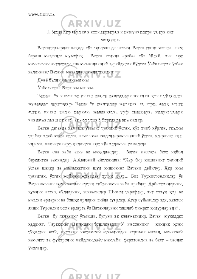 www.arxiv.uz 1. Ватанпарварлик и нсонпарварлик тушунчалари уларнинг моҳияти . Ватанпарварлик хақида сўз юритиш дан аввал Ватан туш у нчасига изоҳ бериш мақсадга мувофиқ. Ватан аслида арабча сўз бўлиб, она юрт маъносини англатади, шу маънода олиб қарайдиган бўлсак Ўзбекистон-ўзбек халқинин г Ватани-муқаддас саждагоҳидир: Дунё бўлди чаманиманим Ўзбекистон Ватаним маним. Ватан- бу инсон ва унинг авлод аждодлари киндик қони тўқилган муқаддас даргоҳдир. Ватан-бу аждодлар маскани эл юрт, халқ вояга етган, унинг тили, тарихи, маданияти, урф одатлари, қадриятлари чинакмига ишланиб, камол топиб борадига заминдир. Ватан деганда ҳамиша ўзимиз туғилиб ўсган, кўз очиб кўрган, таълим тарбия олиб вояга етган, неча-неча аждодларимиз яшаб ўтган, уларнинг ақл- идроки, меҳнати сарф қилинган юрт кўз олдимиз га келади. Ватан она каби азиз ва муқаддасдир. Ватан инсонга бахт иқбол берадиган заминдир. А.Авлоний айтганидек: “Ҳар бир кишининг туғилиб ўсган шаҳар ва мамалкатини шул кишининг Ватани дейилур. Ҳар ким туғилган, ўсган жойини жонидан ортиқ суяр... Биз Туркистонликлар ўз Ватанимизни жонимиздан ортиқ суйганимиз каби араблар Арбистонларини, қумлик иссиқ чўлларини, эскимослар Шимол тарафлар, энг совуқ қор ва музлик ерларни ва бошқа ерларни зиёда суярлар. Агар суймаслар эди, ҳавоси яхши Туронлик осон ерларга ўз Ватанларини ташлаб ҳижрат қилурлар эди” . Ватан- бу халқнинг ўтмиши, бугуни ва келажагидир. Ватан- муқаддас қадрият. Тараққиёт Ватандан бошланади. У инсоннинг киндик қони тўқилган жой, инсонни ижтимоий етимликдан асровчи мазил, маънавий камолот ва фуқоролик майдони,ҳаёт мактаби, фаровонлик ва бахт – саодат ўчоғидир. 