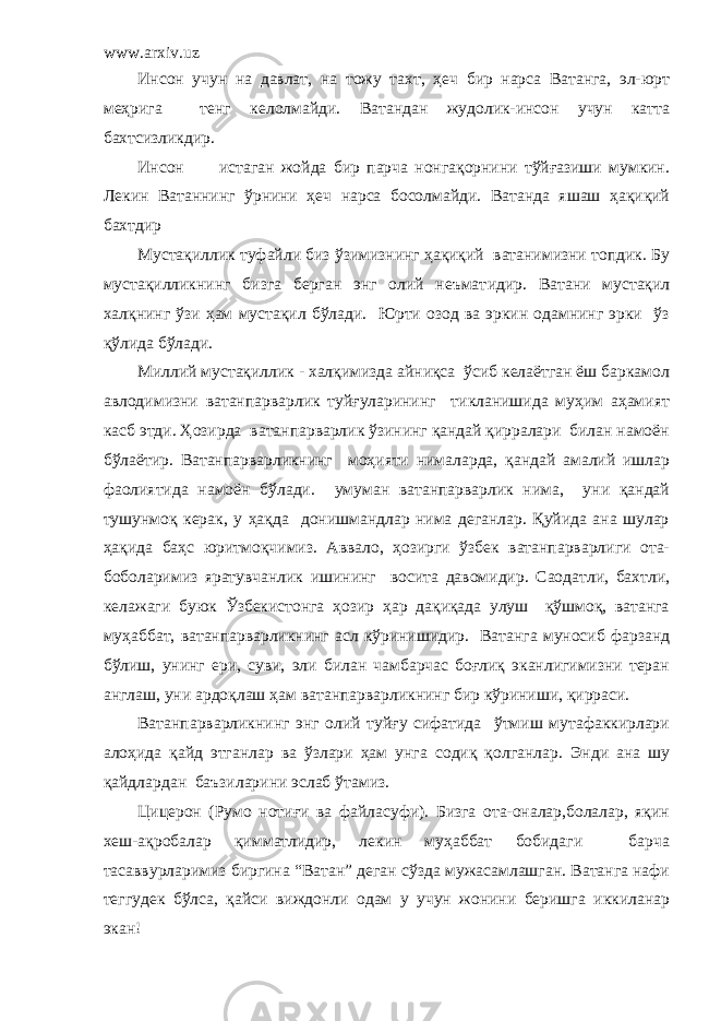 www.arxiv.uz Инсон учун на давлат, на тожу тахт, ҳеч бир нарса Ватанга, эл-юрт меҳрига тенг келолмайди. Ватандан жудолик-инсон учун катта бахтсизликдир. Инсон истаган жойда бир парча нонгақорнини тўйғазиши мумкин. Лекин Ватаннинг ўрнини ҳеч нарса босолмайди. Ватанда яшаш ҳақиқий бахтдир Мустақиллик туфайли биз ўзимизнинг ҳақиқий ватанимизни топдик. Бу мустақилликнинг бизга берган энг олий неъмат и дир. Ватани мустақил халқнинг ўзи ҳам мустақил бўлади. Юрти озод ва эркин одамнинг эрки ўз қўлида бўлади. Миллий мустақиллик - халқимизда айниқса ўсиб келаётган ёш баркамол авлодимизни ватанпарварлик туйғуларининг тикланишида муҳим аҳамият касб этди. Ҳозирда ватанпарварлик ўзининг қандай қирралари билан намоён бўлаётир. Ватанпарварликнинг моҳияти нималарда, қандай амалий ишлар фаолиятида намоён бўлади. умуман ватанпарварлик нима, уни қандай тушунмоқ керак, у ҳақда донишмандлар нима деганлар. Қуйида ана шулар ҳақида баҳс юритмоқчимиз. Аввало, ҳозирги ўзбек ватанпарварлиги ота- боболаримиз яратувчанлик ишининг восита давомидир. Саодатли, бахтли, келажаги буюк Ўзбекистонга ҳозир ҳар дақиқада улуш қўшмоқ, ватанга муҳаббат, ватанпарварликнинг асл кўринишидир. Ватанга муносиб фарзанд бўлиш, унинг ери, суви, эли билан чамбарчас боғлиқ эканлигимизни теран англаш, уни ардоқлаш ҳам ватанпарварликнинг бир кўриниши, қирраси. Ватанпарварликнинг энг олий туйғу сифатида ўтмиш мутафаккирлари алоҳида қайд этганлар ва ўзлари ҳам унга содиқ қолганлар. Энди ана шу қайдлардан баъзиларини эслаб ўтамиз. Цицерон (Румо нотиғи ва файласуфи). Бизга ота-оналар,болалар, яқин хеш-ақробалар қимматлидир, лекин муҳаббат бобидаги барча тасаввурларимиз биргина “Ватан” деган сўзда мужасамлашган. Ватанга нафи теггудек бўлса, қайси виждонли одам у учун жонини беришга иккиланар экан! 