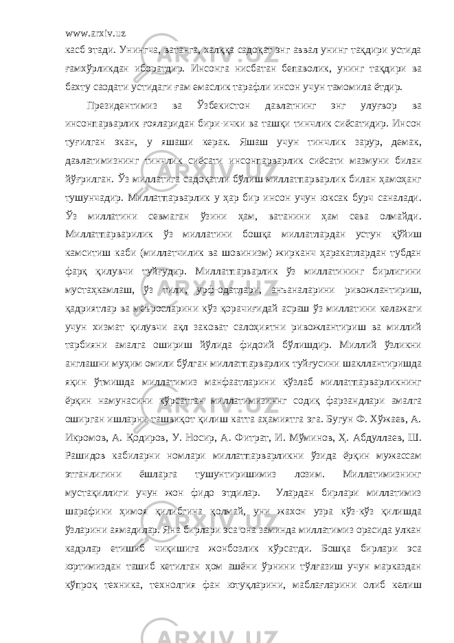 www.arxiv.uz касб этади. Унингча, ватанга, халққа садоқат энг аввал унинг тақдири устида ғамхўрликдан иборатдир. Инсонга нисбатан бепаволик, унинг тақдири ва бахту саодати устидаги ғам емаслик тарафли инсон учун тамомила ётдир. Президентимиз ва Ўзбекистон давлатнинг энг улуғвор ва инсонпарварлик ғояларидан бири-ички ва ташқи тинчлик сиёсатидир. Инсон туғилган экан, у яшаши керак. Яшаш учун тинчлик зарур, демак, давлатимизнинг тинчлик сиёсати инсонпарварлик сиёсати мазмуни билан йўғрилган. Ўз миллат и га садоқатли бўлиш миллатпарварлик билан ҳамоҳанг тушунчадир. Миллатпарварлик у ҳар бир инсон учун юксак бурч саналади. Ўз миллатини севмаган ўзини ҳам, ватанини ҳам сева олмайди. Миллатпарварил и к ўз миллатини бошқа миллатлардан устун қўйиш камситиш каби (миллатчилик ва шовинизм) жирканч ҳаракатлардан тубдан фарқ қилувчи туйғудир. Миллатпарварлик ўз миллатининг бирлигини мустаҳкамлаш, ўз тили, урф-одатлари, анъаналарини ривожлантириш, қадриятлар ва меъросларин и кўз қорачиғидай асраш ўз миллат и ни келажаги учун хизмат қилувчи ақл заковат салоҳиятни ривожлантириш ва миллий тарбияни амалга ошириш йўлида фидоий бўлишдир. Миллий ўзликни англашни муҳим омили бўлган миллатпарварлик туйғусини шакллантиришда яқин ўтмишда миллатимиз манфаатларини кўзлаб миллатпарварликнинг ёрқин намунасини кўрсатган миллатимизиннг содиқ фарзан д лари амалга оширган ишларни ташвиқот қилиш катта аҳамиятга эга. Бугун Ф. Хўжаев, А. Икромов, А. Қодиров, У. Носир, А. Ф и трат, И. Мўминов, Ҳ. Абдуллаев, Ш. Рашидов кабиларни номлари миллатпар в арликни ўзида ёрқин мужассам этганлигин и ёшларга тушунтиришимиз лозим. Миллатимизнинг мустақиллиги учун жон фидо этдилар. Улардан бирлари миллатимиз шарафини ҳимоя қилибгина қолмай, уни жахон узра кўз-кўз қилишда ўзларини аямадилар. Яна бирлари эса она заминда миллатимиз орасида улкан кадрлар етишиб чиқишига жонбозлик кўрсатди. Бошқа бирлари эса юртимиздан ташиб кетилган ҳом ашёни ўрнини тўлғазиш учун марказдан кўпроқ техника, технолгия фан ютуқларини, маблағларини олиб келиш 