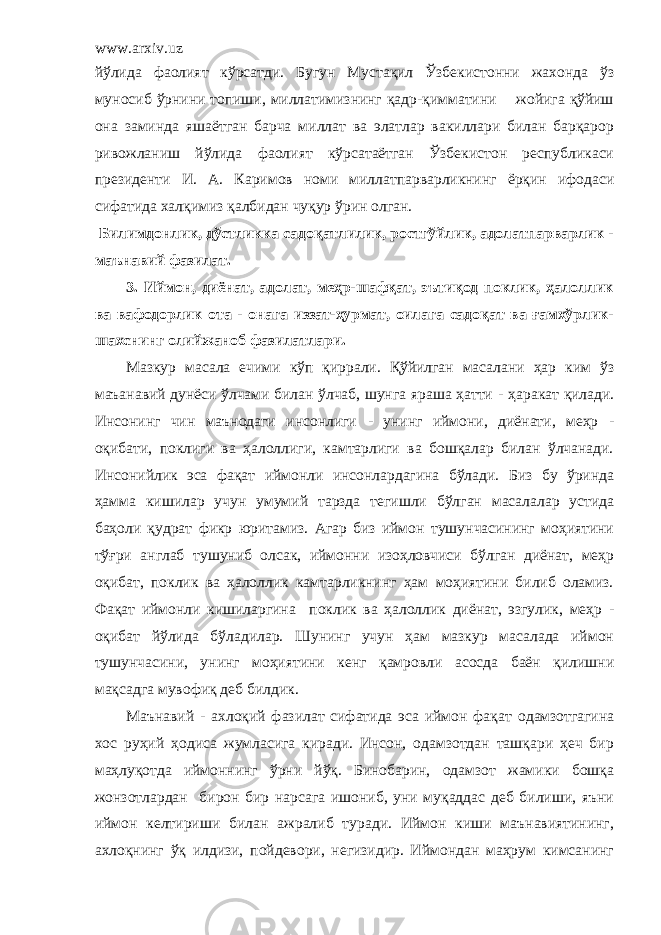 www.arxiv.uz йўлида фаолият кўрсатди. Бугун Мустақил Ўзбекистонни жахонда ўз муносиб ўрнини топиши, миллатимизнинг қадр-қимматини жойига қўйиш она заминда яшаётган барча миллат ва элатлар вакиллари билан барқарор ривожланиш йўлида фаолият кўрсатаётган Ўзбекистон республикаси президенти И . А . Каримов номи миллатпарварликнинг ёрқин ифодаси сифатида халқимиз қалбидан чуқур ўрин олган. Билимдонлик, дўстликка садоқатлилик, ростгўйлик, адолатпарварлик - маънавий фазилат. 3. Иймон, диёнат, адолат, меҳр-шафқат, эътиқод поклик, ҳалоллик ва вафодорлик ота - онага иззат-ҳурмат, оилага садоқат ва ғамхўрлик- шахснинг олийжаноб фазилатлари. Мазкур масала ечими кўп қиррали. Қўйилган масалани ҳар ким ўз маъанавий дунёси ўлчами билан ўлчаб, шунга яраша ҳатти - ҳаракат қилади. Инсонинг чин маънодаги инсонлиги - унинг иймони, диёнати, меҳр - оқибати, поклиги ва ҳалоллиги, камтарлиги ва бошқалар билан ўлчанади. Инсонийлик эса фақат иймонли инсонлардагина бўлади. Биз бу ўринда ҳамма кишилар учун умумий тарзда тегишли бўлган масалалар устида баҳоли қудрат фикр юритамиз. Агар биз иймон тушунчасининг моҳиятини тўғри англаб тушуниб олсак, иймонни изоҳловчиси бўлган диёнат, меҳр оқибат, поклик ва ҳалоллик камтарликнинг ҳам моҳиятини билиб оламиз. Фақат иймонли кишиларгина поклик ва ҳалоллик диёнат, эзгулик, меҳр - оқибат йўлида бўладилар. Шунинг учун ҳам мазкур масалада иймон тушунчасин и , унинг моҳиятини кенг қамровли асосда баён қилишни мақсадга мувофиқ деб билдик. Маънавий - ахлоқий фазилат сифатида эса иймон фақ а т одамзотгагина хос руҳий ҳодиса жумласига киради. Инсон, одамзотдан ташқари ҳеч бир маҳлуқотда иймоннинг ўрни йўқ. Бинобарин, одамзот жамики бошқа жонзотлардан бирон бир нарсага ишониб, уни муқаддас деб билиши, яъни иймон келтириши билан ажралиб туради. Иймон киши маънавиятининг, ахлоқнинг ўқ илдизи, пойдевори, негизидир. Иймондан маҳрум кимсанинг 