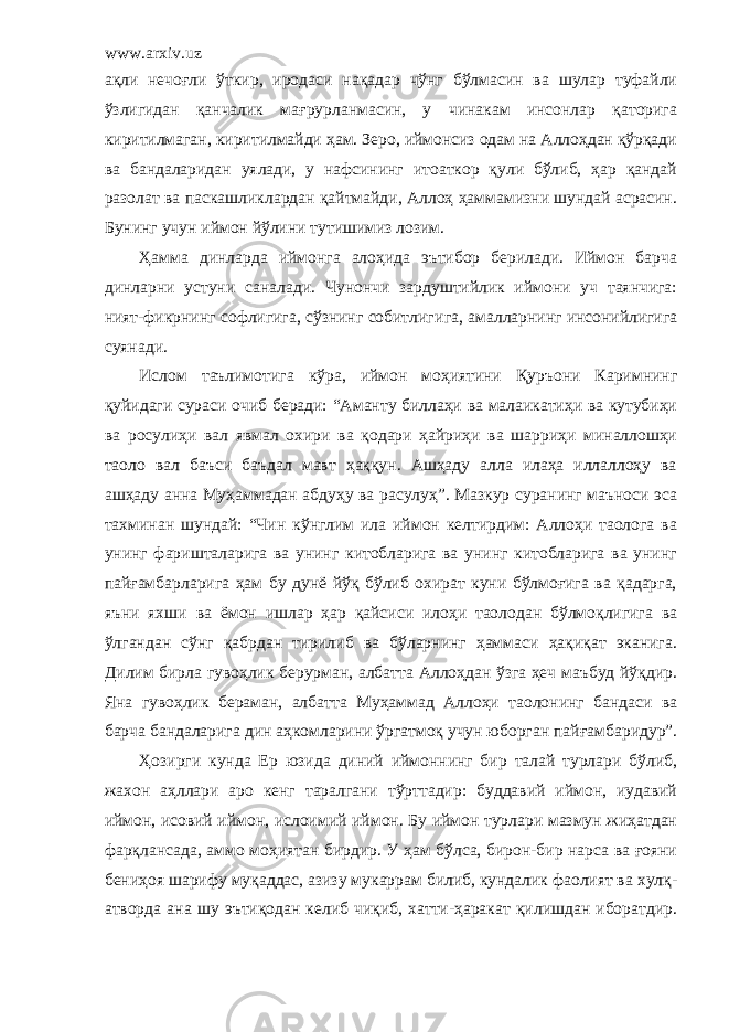 www.arxiv.uz ақли нечоғли ўткир, иродаси нақадар чўнг бўлмасин ва шулар туфайли ўзлигидан қанчалик мағрурланмасин, у чинакам инсонлар қаторига киритилмаган, киритилмайди ҳам. Зеро, иймонсиз одам на Аллоҳдан қўрқади ва бандаларидан уялади, у нафсининг итоаткор қули бўлиб, ҳар қандай разолат ва паскашликлардан қайтмайди, Аллоҳ ҳаммамизни шундай асрасин. Буни нг учун иймон йўлини тутишимиз лозим. Ҳамма динларда иймонга алоҳида эътибор берилади. Иймон барча динларни устун и саналади. Чунончи зардуштийлик иймони уч таянчига: ният-фикрнинг софлигига, сўзнинг собитлиги г а, амалларнинг инсонийлигига суянади. Ислом таълимотига кўра, иймон моҳиятини Қуръони Каримнинг қуйидаги сураси очиб беради: “Аманту биллаҳи ва малаикатиҳи ва кутубиҳи ва росулиҳи вал явмал охири ва қодари ҳайриҳи ва шарриҳи миналлошҳи таоло вал баъси баъдал мавт ҳаққун. Ашҳаду алла илаҳа иллаллоҳу ва ашҳаду анна Муҳаммадан абдуҳу ва расулуҳ”. Мазкур суранинг маъноси эса тахминан шундай: “Чин кўнглим ила иймон келтирдим: Аллоҳи таолога ва унинг фаришталарига ва унинг китобларига ва унинг китобларига ва унинг п айғамба р ларига ҳам бу дунё йўқ бўлиб охират куни бўлмоғига ва қадарга, яъни яхши ва ёмон ишлар ҳар қайсиси илоҳи таолодан бўлмоқлигига ва ўлгандан сўнг қабрдан тирилиб ва бўларнинг ҳаммаси ҳақиқат эканига. Дилим бирла гувоҳлик берурман, албатта Аллоҳдан ўзга ҳеч маъбуд йўқдир. Яна гувоҳлик бераман, албатта Муҳаммад Аллоҳи таолонинг бандаси ва барча бандаларига дин аҳкомларини ўргатмоқ учун юборган пайғ а мбаридур”. Ҳозирги кунда Ер юзида диний иймоннинг бир талай турлари бўлиб, жахон аҳллари аро кенг таралгани тўрттадир: буддавий иймон, иудавий иймон, исовий иймон, ислоим и й иймон. Бу иймон турлари мазмун жиҳатдан фарқлансада, аммо моҳиятан бирдир. У ҳам бўлса, бирон-бир нарса ва ғояни бениҳоя шарифу муқаддас, азизу мукаррам билиб, кундалик фаолият ва хулқ- атворда ана шу эътиқодан келиб чиқиб, хатти-ҳаракат қилишдан иборатдир. 