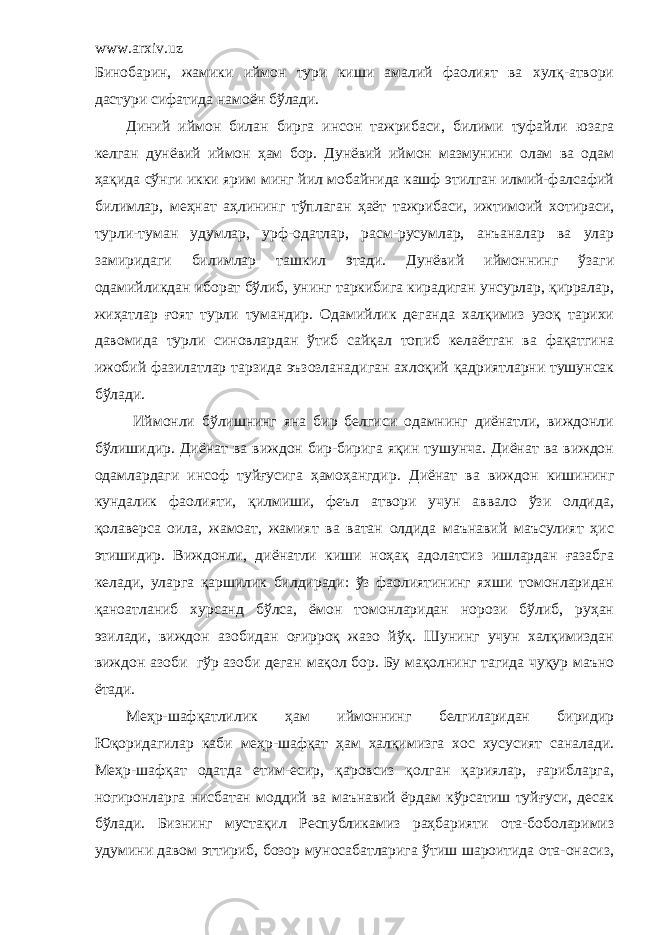 www.arxiv.uz Бинобарин, жамики иймон тури киши амалий фаолият ва хулқ-атвори дастури сифатида намоён бўлади. Диний иймон билан бирга инсон тажрибаси, билими туфайли юзага келган дунёвий иймон ҳам бор. Дунёвий иймон мазмунини олам ва одам ҳақида сўнги икки ярим минг йил мобайнида кашф этилган илмий-фалсафий билимлар, меҳнат аҳлининг тўплаган ҳаёт тажрибаси, ижтимоий хотираси, турли-туман удумлар, урф-одатлар, расм-русумлар, анъаналар ва улар замиридаги билимлар ташкил этади. Дунёвий иймоннинг ўзаг и одамийликдан иборат бўлиб, унинг таркибига кирадиган унсурлар, қирралар, жиҳатлар ғоят турли тумандир. Одамийлик деганда халқимиз узоқ тарихи давомида турли синовлардан ўтиб сайқал топиб келаётган ва фақатгина ижобий фазилатлар тарзида эъзозланадиган ахлоқий қадриятларни тушунсак бўлади. Иймонли бўлишнинг яна бир белгиси одамнинг диёнатли, виждонли бўлишидир. Диёнат ва виждон бир-бирига яқин тушунча. Диёнат ва виждон одамлардаги инсоф туйғусига ҳамоҳангдир . Диёнат ва виждон кишининг кундалик фаолияти, қилмиши, феъл атвори учун аввало ўзи олдида, қолаверса оила, жамоат, жамият ва ватан олдида маънавий маъсулият ҳис этишидир. Виждонли, диёнатли киши ноҳақ адолатсиз ишлардан ғазабга келади, уларга қаршилик билдиради: ўз фаолиятининг яхши томонларидан қаноатланиб хурсанд бўлса, ёмон томонларидан норози бўлиб, руҳан эзилади, виждон азобидан оғирроқ жазо йўқ. Шунинг учун халқимиздан виждон азоби гўр азоби деган мақол бор. Бу мақолнинг тагида чуқур маъно ётади. Меҳр-шафқатлилик ҳам иймоннинг белгиларидан биридир Юқоридагилар каби меҳр-шафқат ҳам халқимизга хос хусусият саналади. Меҳр-шафқат одатда етим-есир, қаровсиз қолган қариялар, ғарибларга, ногиронларга нисбатан моддий ва маънавий ёрдам кўрсатиш туйғуси, десак бўлади. Бизнинг мустақил Республикамиз раҳбарияти ота-боболаримиз удумини давом эттириб, бозор муносабатларига ўтиш шароитида ота-онасиз, 