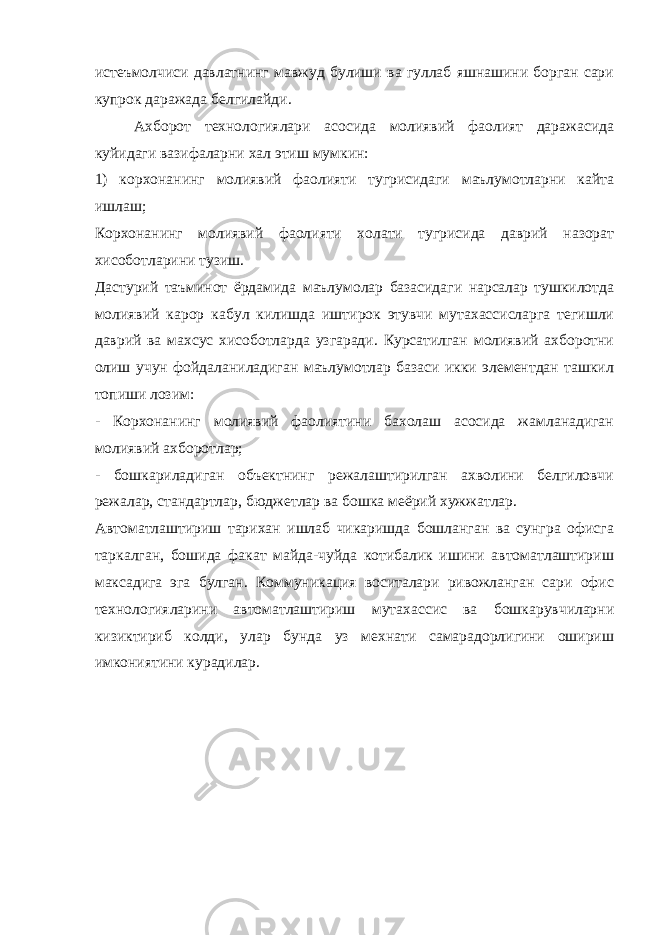 истеъмолчиси давлатнинг мавжуд булиши ва гуллаб яшнашини борган сари купрок даражада белгилайди. Ахборот технологиялари асосида молиявий фаолият даражасида куйидаги вазифаларни хал этиш мумкин: 1) корхонанинг молиявий фаолияти тугрисидаги маълумотларни кайта ишлаш; Корхонанинг молиявий фаолияти холати тугрисида даврий назорат хисоботларини тузиш. Дастурий таъминот ёрдамида маълумолар базасидаги нарсалар тушкилотда молиявий карор кабул килишда иштирок этувчи мутахассисларга тегишли даврий ва махсус хисоботларда узгаради. Курсатилган молиявий ахборотни олиш учун фойдаланиладиган маълумотлар базаси икки элементдан ташкил топиши лозим: - Корхонанинг молиявий фаолиятини бахолаш асосида жамланадиган молиявий ахборотлар; - бошкариладиган объектнинг режалаштирилган ахволини белгиловчи режалар, стандартлар, бюджетлар ва бошка меёрий хужжатлар. Автоматлаштириш тарихан ишлаб чикаришда бошланган ва сунгра офисга таркалган, бошида факат майда-чуйда котибалик ишини автоматлаштириш максадига эга булган. Коммуникация воситалари ривожланган сари офис технологияларини автоматлаштириш мутахассис ва бошкарувчиларни кизиктириб колди, улар бунда уз мехнати самарадорлигини ошириш имкониятини курадилар. 