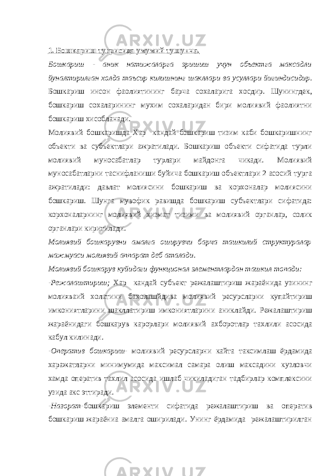 1. Бошкариш тугрисида умумий тушунча. Бошкариш - аник натижаларга эришиш учун объектга максадли йуналтирилган холда таъсир килишнинг шакллари ва усуллари йигиндисидир. Бошкариш инсон фаолиятининг барча сохаларига хосдир. Шунингдек, бошкариш сохаларининг мухим сохаларидан бири молиявий фаолиятни бошкариш хисобланади. Молиявий бошкаришда Хар кандай бошкариш тизим каби бошкаришнинг объекти ва субъектлари ажратилади. Бошкариш объекти сифатида турли молиявий муносабатлар турлари майдонга чикади. Молиявий муносабатларни таснифланиши буйича бошкариш объектлари 2 асосий турга ажратилади: давлат молиясини бошкариш ва корхоналар молиясини бошкариш. Шунга мувофик равишда бошкариш субъектлари сифатида: корхоналарнинг молиявий хизмат тизими ва молиявий органлар, солик органлари киритилади. Молиявий бошкарувни амалга оширувчи барча ташкилий структуралар мажмуаси молиявий аппарат деб аталади. Молиявий бошкарув куйидаги функционал элементлардан ташкил топади: -Режалаштириш; Хар кандай субъект режалаштириш жараёнида узининг молияваий холатини бахолашйдива молиявий ресурсларни купайтириш имкониятларини шакллатириш имкониятларини аниклайди. Режалаштириш жараёнидаги бошкарув карорлари молиявий ахборотлар тахлили асосида кабул килинади. -Оператив бошкариш- молиявий ресурсларни кайта таксимлаш ёрдамида харажатларни минимумида максимал самара олиш максадини кузловчи хамда оператив тахлил асосида ишлаб чикиладиган тадбирлар комплексини узида акс эттиради. -Назорат- бошкариш элементи сифатида режалаштириш ва оператив бошкариш жараёниа амалга оширилади. Унинг ёрдамида режалаштирилган 