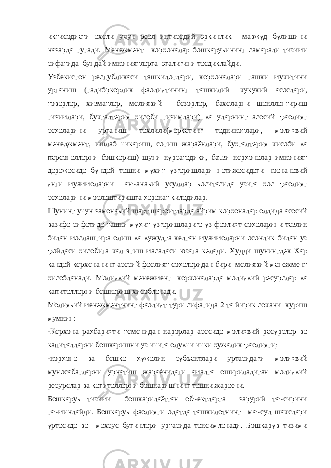 иктисодиети ахоли учун реал иктисодий эркинлик мавжуд булишини назарда тутади. Менежмент корхоналар бошкарувининг самарали тизими сифатида бундай имкониятларга эгалигини тасдиклайди. Узбекистон республикаси ташкилотлари, корхоналари ташки мухитини урганиш (тадибркорлик фаолиятининг ташкилий- хукукий асослари, товарлар, хизматлар, молиявий бозорлар, бахоларни шакллантириш тизимлари, бухгалтерия хисоби тизимлари) ва уларнинг асосий фаолият сохаларини урганиш тахлили(маркетинг тадкикотлари, молиявий менеджмент, ишлаб чикариш, сотиш жараёнлари, бухгалтерия хисоби ва персоналларни бошкариш) шуни курсатадики, баъзи корхоналар имконият даражасида бундай ташки мухит узгаришлари натижасидаги ноананавий янги муаммоларни анъанавий усуллар воситасида узига хос фаолият сохаларини мослаштиришга харакат киладилар. Шунинг учун замонавий шарт шароитларда айрим корхоналар олдида асосий вазифа сифатида ташки мухит узгаришларига уз фаолият сохаларини тезлик билан мослаштира олиш ва вужудга келган муаммоларни осонлик билан уз фойдаси хисобига хал этиш масаласи юзага келади. Худди шунингдек Хар кандай корхонанинг асосий фаолият сохаларидан бири молиявий менежмент хисобланади. Молиявий менежмент- корхоналарда молиявий ресурслар ва капиталларни бошкариш хисобланади. Молиявий менежментнинг фаолият тури сифатида 2 та йирик сохани куриш мумкин: -Корхона рахбарияти томонидан карорлар асосида молиявий ресурслар ва капиталларни бошкаришни уз ичига олувчи ички хужалик фаолияти; -корхона ва бошка хужалик субъектлари уртасидаги молиявий муносабатларни урнатиш жараёнидаги амалга ошириладиган молиявий ресурслар ва капиталларни бошкаришнинг ташки жараени. Бошкарув тизими бошкарилаётган объектларга зарурий таъсирини таъминлайди. Бошкарув фаолияти одатда ташкилотнинг маъсул шахслари уртасида ва махсус бугинлари уртасида таксимланади. Бошкарув тизими 