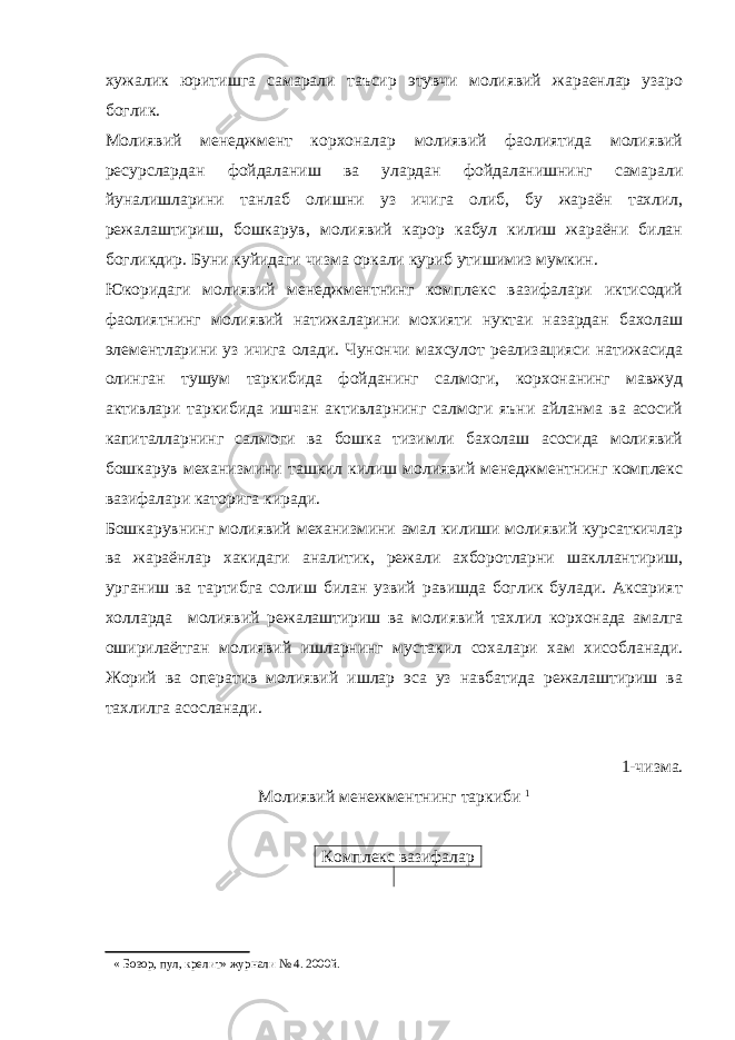 хужалик юритишга самарали таъсир этувчи молиявий жараенлар узаро боглик. Молиявий менеджмент корхоналар молиявий фаолиятида молиявий ресурслардан фойдаланиш ва улардан фойдаланишнинг самарали йуналишларини танлаб олишни уз ичига олиб, бу жараён тахлил, режалаштириш, бошкарув, молиявий карор кабул килиш жараёни билан богликдир. Буни куйидаги чизма оркали куриб утишимиз мумкин. Юкоридаги молиявий менеджментнинг комплекс вазифалари иктисодий фаолиятнинг молиявий натижаларини мохияти нуктаи назардан бахолаш элементларини уз ичига олади. Чунончи махсулот реализацияси натижасида олинган тушум таркибида фойданинг салмоги, корхонанинг мавжуд активлари таркибида ишчан активларнинг салмоги яъни айланма ва асосий капиталларнинг салмоги ва бошка тизимли бахолаш асосида молиявий бошкарув механизмини ташкил килиш молиявий менеджментнинг комплекс вазифалари каторига киради. Бошкарувнинг молиявий механизмини амал килиши молиявий курсаткичлар ва жараёнлар хакидаги аналитик, режали ахборотларни шакллантириш, урганиш ва тартибга солиш билан узвий равишда боглик булади. Аксарият холларда молиявий режалаштириш ва молиявий тахлил корхонада амалга оширилаётган молиявий ишларнинг мустакил сохалари хам хисобланади. Жорий ва оператив молиявий ишлар эса уз навбатида режалаштириш ва тахлилга асосланади. 1-чизма. Молиявий менежментнинг таркиби  Комплекс вазифалар  « Бозор, пул, крелит» журнали № 4. 2000й. 