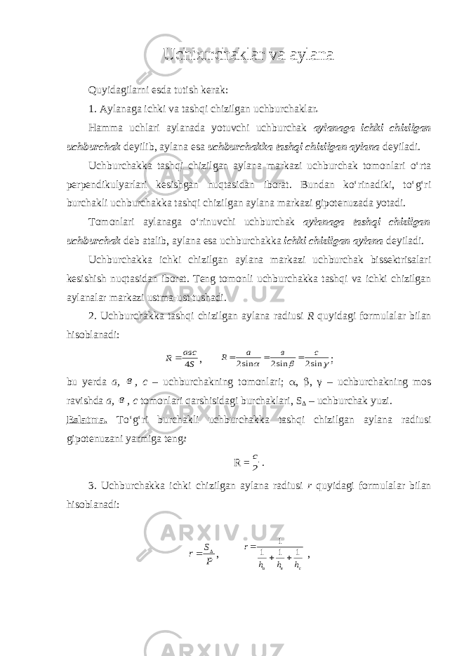 Uchburchaklar va aylana Quyidagilarni esda tutish kerak: 1. Aylanaga ichki va tashqi chizilgan uchburchaklar . Hamma uchlari aylanada yotuvchi uchburchak aylanaga ichki chizilgan uchburchak deyilib, aylana esa uchburchakka tashqi chizilgan aylana deyiladi. Uchburchakka tashqi chizilgan aylana markazi uchburchak tomonlari o‘rta perpendikulyarlari kesishgan nuqtasidan iborat. Bundan ko‘rinadiki, to‘g‘ri burchakli uchburchakka tashqi chizilgan aylana markazi gipotenuzada yotadi. Tomonlari aylanaga o‘rinuvchi uchburchak aylanaga tashqi chizilgan uchburchak deb atalib, aylana esa uchburchakka ichki chizilgan aylana deyiladi. Uchburchakka ichki chizilgan aylana markazi uchburchak bissektrisalari kesishish nuqtasidan iborat. Teng tomonli uchburchakka tashqi va ichki chizilgan aylanalar markazi ustma-ust tushadi. 2. Uchburchakka tashqi chizilgan aylana radiusi R quyidagi formulalar bilan hisoblanadi:S авс R 4  ,    sin2 sin2 sin2 c в a R    ; bu yerda a, в , c – uchburchakning tomonlari;  ,  , γ – uchburchakning mos ravishda a, в , c tomonlari qarshisidagi burchaklari, S Δ – uchburchak yuzi. Eslatma. To‘g‘ri burchakli uchburchakka tashqi chizilgan aylana radiusi gipotenuzani yarmiga teng : R = 2 c . 3. Uchburchakka ichki chizilgan aylana radiusi r quyidagi formulalar bilan hisoblanadi: P S r   , с в а h h h r 1 1 1 1    , 