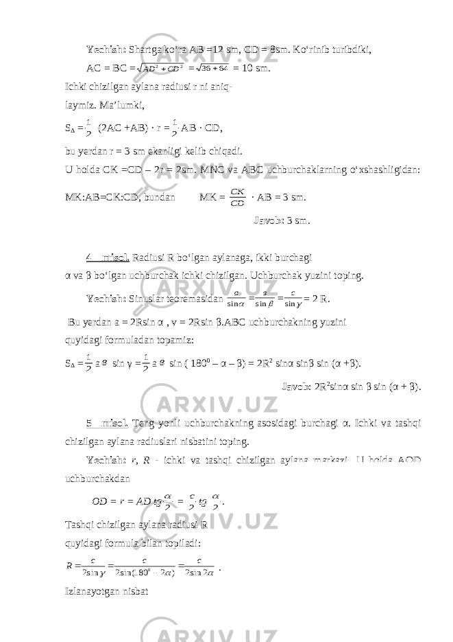 Yechish: Shartga ko‘ra AB =12 sm, CD = 8sm. Ko‘rinib turibdiki, AC = BC =2 2 СD АD  = 64 36  = 10 sm. Ichki chizilgan aylana radiusi r ni aniq- laymiz. Ma’lumki, S Δ = 2 1 (2AC +AB) · r = 2 1 AB · CD, bu yerdan r = 3 sm ekanligi kelib chiqadi. U holda CK =CD – 2r = 2sm. MNC va ABC uchburchaklarning o‘xshashligidan: MK:AB=CK:CD, bundan MK = СD CК · AB = 3 sm. Javob: 3 sm. 4 – misol. Radiusi R bo‘lgan aylanaga, ikki burchagi α va β bo‘lgan uchburchak ichki chizilgan. Uchburchak yuzini toping. Yechish: Sinuslar teoremasidan    sin sin sin c в a   = 2 R . Bu yerdan a = 2Rsin α , v = 2Rsin β .ABC uchburchakning yuzini quyidagi formuladan topamiz: S Δ = 2 1 a в sin γ = 2 1 a в sin ( 180 0 – α – β ) = 2R 2 sin α sin β sin ( α + β ). Javob : 2R 2 sin α sin β sin ( α + β ). 5 –misol. Teng yonli uchburchakning asosidagi burchagi α . Ichki va tashqi chizilgan aylana radiuslari nisbatini toping. Yechish: r, R - ichki va tashqi chizilgan aylana markazi. U holda AOD uchburchakdan OD = r = AD tg 2  = 2 c tg 2  . Tashqi chizilgan aylana radiusi R quyidagi formula bilan topiladi:    2 sin2 ) 2 180 sin(2 sin2 0 c c c R     . Izlanayotgan nisbat 