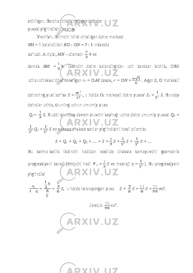 ettirilgan. Barcha ichki chizilgan doiralar yuzasi yig‘indisini toping. Yechish. Birinchi ichki chizilgan doira markazi BN = h balandlikni BO : ON = 2 : 1 nisbatda bo‘ladi. Aniqki, M N – diametr 3 2 h va demak BM = 3 1 h . Ikkinchi doira balandligidan uch barobar kichik, DBE uchburchakka ichki chizilgan r 1 = O 1 M desak, r = ON = 6 3 a . Agar S , O markazli doiraning yuzi bo‘lsa S = 12 2a , u holda O 1 markazli doira yuzasi S 1 = 23 1 S . Bunday doiralar uchta, shuning uchun umumiy yuza Q 1 = 3 1 S . Xuddi shunday davom etuvchi keyingi uchta doira umumiy yuzasi Q 2 = 23 1 Q 1 = 33 1 S va xokazo cheksiz sonlar yig‘indisini hosil qilamiz: S + Q 1 + Q 2 + Q 3 + … = S + 3 1 S + 33 1 S + 53 1 S + … Bu ketma-ketlik ikkinchi hadidan boshlab cheksiz kamayuvchi geometrik progressiyani beradi (birinchi hadi в 1 = 3 1 S va maxraji q = 23 1 ) . Bu progressiyani yig‘indisi q в 1 1 = 9 8 3 1S = 8 3 S , u holda izlanayotgan yuza S + 8 3 S = 8 11 S = 96 11 πa 2 . Javob: 96 11 π a 2 . 