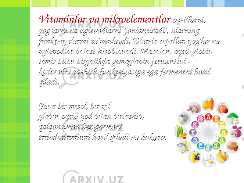 Vitaminlar va mikroelementlar oqsillarni, yog&#39;larni va uglevodlarni &#34;jonlantiradi&#34;, ularning funktsiyalarini ta&#39;minlaydi. Ularsiz oqsillar, yog&#39;lar va uglevodlar balast hisoblanadi. Masalan, oqsil-globin temir bilan birgalikda gemoglobin fermentini - kislorodni tashish funktsiyasiga ega fermentni hosil qiladi. Yana bir misol, bir xil globin oqsili yod bilan birlashib, qalqonsimon bez gormoni triiodotironinni hosil qiladi va hokazo. 