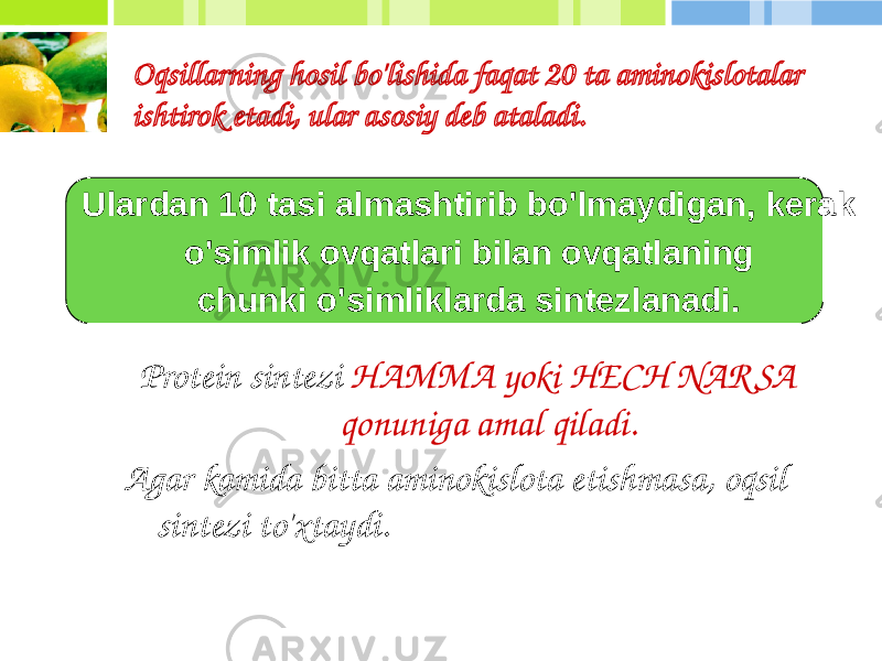 Ulardan 10 tasi almashtirib bo&#39;lmaydigan, kerak o&#39;simlik ovqatlari bilan ovqatlaning chunki o&#39;simliklarda sintezlanadi.Oqsillarning hosil bo&#39;lishida faqat 20 ta aminokislotalar ishtirok etadi, ular asosiy deb ataladi. Protein sintezi HAMMA yoki HECH NAR SA qonuniga amal qiladi. Agar kamida bitta aminokislota etishmasa, oqsil sintezi to&#39;xtaydi. 