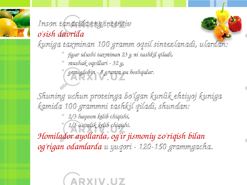 Inson tanasida eng intensiv o&#39;sish davrida kuniga taxminan 100 gramm oqsil sintezlanadi, ulardan: • jigar ulushi taxminan 23 g ni tashkil qiladi, • mushak oqsillari - 32 g, • gemoglobin - 8 gramm va boshqalar. Shuning uchun proteinga bo&#39;lgan kunlik ehtiyoj kuniga kamida 100 grammni tashkil qiladi, shundan: • 2/3 hayvon kelib chiqishi, • 1/3 o&#39;simlik kelib chiqishi. Homilador ayollarda, og&#39;ir jismoniy zo&#39;riqish bilan og&#39;rigan odamlarda u yuqori - 120-150 grammgacha. 