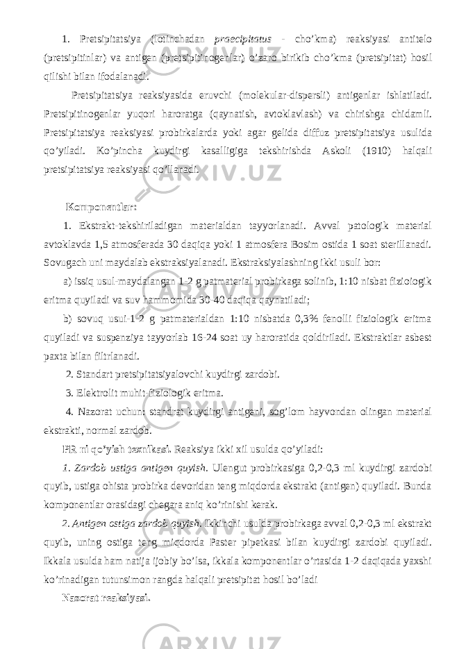 1. Pretsipitatsiya (lotinchadan praecipitatus - cho’kma) reaksiyasi antitelo (pretsipitinlar) va antigen (pretsipitinogenlar) o’zaro birikib cho’kma (pretsipitat) hosil qilishi bilan ifodalanadi. Pretsipitatsiya reaksiyasida eruvchi (molekular-dispersli) antigenlar ishlatiladi. Pretsipitinogenlar yuqori haroratga (qaynatish, avtoklavlash) va chirishga chidamli. Pretsipitatsiya reaksiyasi probirkalarda yoki agar gelida diffuz pretsipitatsiya usulida qo’yiladi. Ko’pincha kuydirgi kasalligiga tekshirishda Askoli (1910) halqali pretsipitatsiya reaksiyasi qo’llanadi. Komponentlar: 1. Ekstrakt-tekshiriladigan materialdan tayyorlanadi. Avval patologik material avtoklavda 1,5 atmosferada 30 daqiqa yoki 1 atmosfera Bosim ostida 1 soat sterillanadi. Sovugach uni maydalab ekstraksiyalanadi. Ekstraksiyalashning ikki usuli bor: a) issiq usul-maydalangan 1-2 g patmaterial probirkaga solinib, 1:10 nisbat fizioiogik eritma quyiladi va suv hammomida 30-40 daqiqa qaynatiladi; b) sovuq usui-1-2 g patmaterialdan 1:10 nisbatda 0,3% fenolli fiziologik eritma quyiladi va suspenziya tayyorlab 16-24 soat uy haroratida qoldiriladi. Ekstraktlar asbest paxta bilan filtrlanadi. 2. Standart pretsipitatsiyalovchi kuydirgi zardobi. 3. Elektrolit muhit-fiziologik eritma. 4. Nazorat uchun: standrat kuydirgi antigeni, sog’lom hayvondan olingan material ekstrakti, normal zardob. PR ni qo’yish texnikasi. Reaksiya ikki xil usulda qo’yiladi: 1. Zardob ustiga antigen quyish. Ulengut probirkasiga 0,2-0,3 ml kuydirgi zardobi quyib, ustiga ohista probirka devoridan teng miqdorda ekstrakt (antigen) quyiladi. Bunda komponentlar orasidagi chegara aniq ko’rinishi kerak. 2. Antigen ostiga zardob quyish. Ikkinchi usulda probirkaga avval 0,2-0,3 ml ekstrakt quyib, uning ostiga teng miqdorda Paster pipetkasi bilan kuydirgi zardobi quyiladi. Ikkala usulda ham natija ijobiy bo’lsa, ikkala komponentlar o’rtasida 1-2 daqiqada yaxshi ko’rinadigan tutunsimon rangda halqali pretsipitat hosil bo’ladi Nazorat reaksiyasi. 