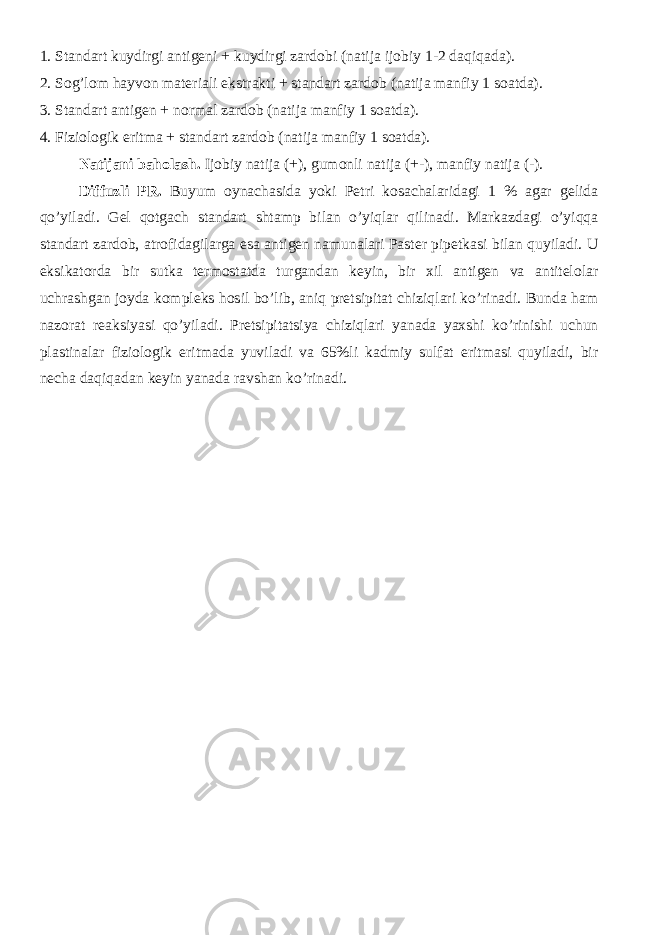 1. Standart kuydirgi antigeni + kuydirgi zardobi (natija ijobiy 1-2 daqiqada). 2. Sog’lom hayvon materiali ekstrakti + standart zardob (natija manfiy 1 soatda). 3. Standart antigen + normal zardob (natija manfiy 1 soatda). 4. Fiziologik eritma + standart zardob (natija manfiy 1 soatda). Natijani baholash. Ijobiy natija (+), gumonli natija (+-), manfiy natija (-). Diffuzli PR. Buyum oynachasida yoki Petri kosachalaridagi 1 % agar gelida qo’yiladi. Gel qotgach standart shtamp bilan o’yiqlar qilinadi. Markazdagi o’yiqqa standart zardob, atrofidagilarga esa antigen namunalari Paster pipetkasi bilan quyiladi. U eksikatorda bir sutka termostatda turgandan keyin, bir xil antigen va antitelolar uchrashgan joyda kompleks hosil bo’lib, aniq pretsipitat chiziqlari ko’rinadi. Bunda ham nazorat reaksiyasi qo’yiladi. Pretsipitatsiya chiziqlari yanada yaxshi ko’rinishi uchun plastinalar fiziologik eritmada yuviladi va 65%li kadmiy sulfat eritmasi quyiladi, bir necha daqiqadan keyin yanada ravshan ko’rinadi. 