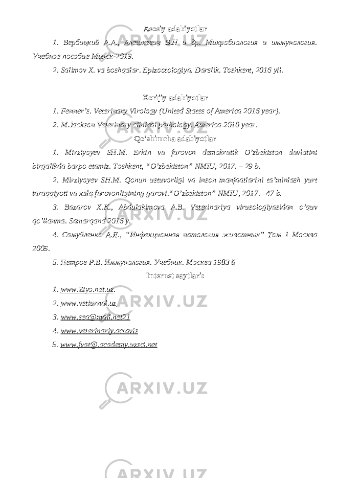 Asosiy adabiyotlar 1. Вербицкий А.А., Алешкевич В.Н и др. Микробиология и иммунология. Учебное пособие Минск-2019. 2. Salimov X. va boshqalar. Epizootologiya. Darslik. Toshkent, 2016 yil . Xorijiy adabiyotlar 1. Fenner’s. Veterinary Virology (United States of America 2016 year). 2. M.Jackson Veterinary clinical pathology. America 2010 year. Qo’shimcha adabiyotlar 1. Mirziyoyev SH.M. Erkin va farovon demokratik O’zbekiston davlatini birgalikda barpo etamiz. Toshkent, “O’zbekiston” NMIU, 2017. – 29 b. 2. Mirziyoyev SH.M. Qonun ustuvorligi va inson manfaatlarini ta’minlash yurt taraqqiyoti va xalq farovonligining garovi.“O’zbekiston” NMIU, 2017.– 47 b. 3 . Bazarov X.K., Abdulakimova A.B. Veterinariya virusologiyasidan o ’ quv qo ’ llanma. Samarqand 2016 y. 4. Самуйленко А.Я., “Инфекционная патология животных” Том 1 Москва 2009. 5. Петров Р.В. Иммунология. Учебник. Москва 1983 й Internet saytlari : 1 . www.Ziyo.net.uz . 2. www.vetjurnal.uz 3. www.sea@mail.net21 4. www.veterinariy.actavis 5. www. fvat@.academy.uzsci.net 