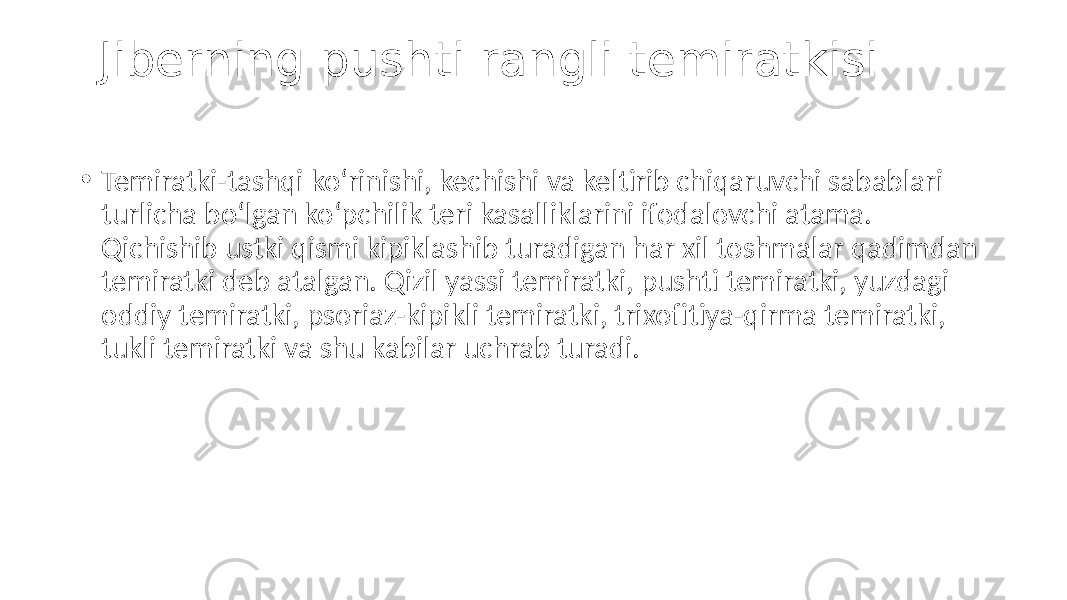 Jiberning pushti rangli temiratkisi • Temiratki-tashqi ko‘rinishi, kechishi va keltirib chiqaruvchi sabablari turlicha bo‘lgan ko‘pchilik teri kasalliklarini ifodalovchi atama. Qichishib ustki qismi kipiklashib turadigan har xil toshmalar qadimdan temiratki deb atalgan. Qizil yassi temiratki, pushti temiratki, yuzdagi oddiy temiratki, psoriaz-kipikli temiratki, trixofitiya-qirma temiratki, tukli temiratki va shu kabilar uchrab turadi. 