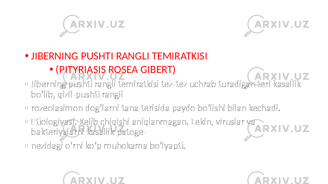 • JIBERNING PUSHTI RANGLI TEMIRATKISI • (PITYRIASIS ROSEA GIBERT) • Jiberning pushti rangli temiratkisi tez-tez uchrab turadigan teri kasallik boʻlib, qizil-pushti rangli • rozeolasimon dogʻlarni tana terisida paydo boʻlishi bilan kechadi. • Etiologiyasi. Kelib chiqishi aniqlanmagan. Lekin, viruslar va bakteriyalarni kasallik patoge- • nezidagi oʻrni koʻp muhokama boʻlyapti. 