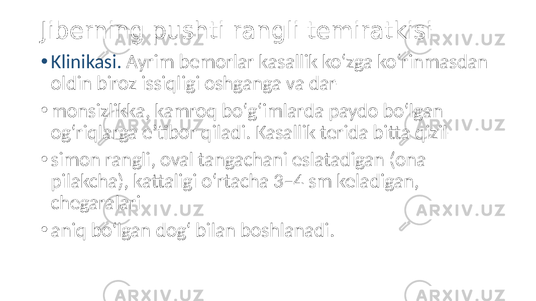 Jiberning pushti rangli temiratkisi • Klinikasi. Ayrim bemorlar kasallik koʻzga koʻrinmasdan oldin biroz issiqligi oshganga va dar- • monsizlikka, kamroq boʻgʻimlarda paydo boʻlgan ogʻriqlarga eʼtibor qiladi. Kasallik terida bitta qizil- • simon rangli, oval tangachani eslatadigan (ona pilakcha), kattaligi oʻrtacha 3–4 sm keladigan, chegaralari • aniq boʻlgan dogʻ bilan boshlanadi. 