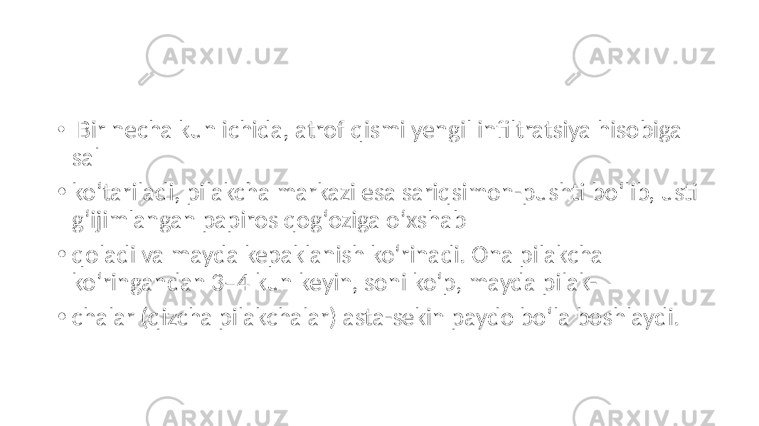 • Bir necha kun ichida, atrof qismi yengil infiltratsiya hisobiga sal • koʻtariladi, pilakcha markazi esa sariqsimon-pushti boʻlib, usti gʻijimlangan papiros qogʻoziga oʻxshab • qoladi va mayda kepaklanish koʻrinadi. Ona pilakcha koʻringandan 3–4 kun keyin, soni koʻp, mayda pilak- • chalar (qizcha pilakchalar) asta-sekin paydo boʻla boshlaydi. 