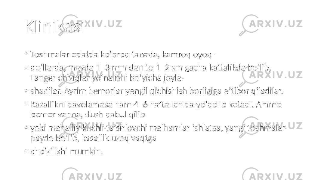 Klinikasi: • Toshmalar odatda koʻproq tanada, kamroq oyoq- • qoʻllarda, mayda 1–3 mm dan to 1–2 sm gacha kattalikda boʻlib, Langer chiziqlar yoʻnalishi boʻyicha joyla- • shadilar. Ayrim bemorlar yengil qichishish borligiga eʼtibor qiladilar. • Kasallikni davolamasa ham 4–6 hafta ichida yoʻqolib ketadi. Ammo bemor vanna, dush qabul qilib • yoki mahalliy kuchli taʼsirlovchi malhamlar ishlatsa, yangi toshmalar paydo boʻlib, kasallik uzoq vaqtga • choʻzilishi mumkin. 