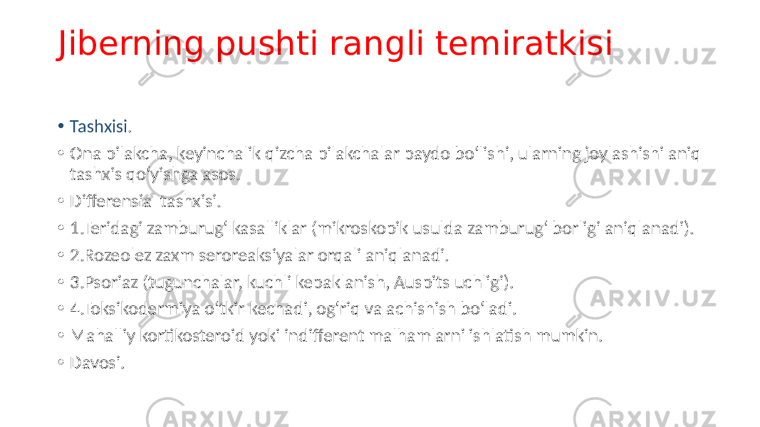 Jiberning pushti rangli temiratkisi • Tashxisi . • Ona pilakcha, keyinchalik qizcha pilakchalar paydo boʻlishi, ularning joylashishi aniq tashxis qoʻyishga asos. • Differensial tashxisi. • 1.Teridagi zamburugʻ kasalliklar (mikroskopik usulda zamburugʻ borligi aniqlanadi). • 2.Rozeolez zaxm seroreaksiyalar orqali aniqlanadi. • 3.Psoriaz (tugunchalar, kuchli kepaklanish, Auspits uchligi). • 4.Toksikodermiya oʻtkir kechadi, ogʻriq va achishish boʻladi. • Mahalliy kortikosteroid yoki indifferent malhamlarni ishlatish mumkin. • Davosi. 