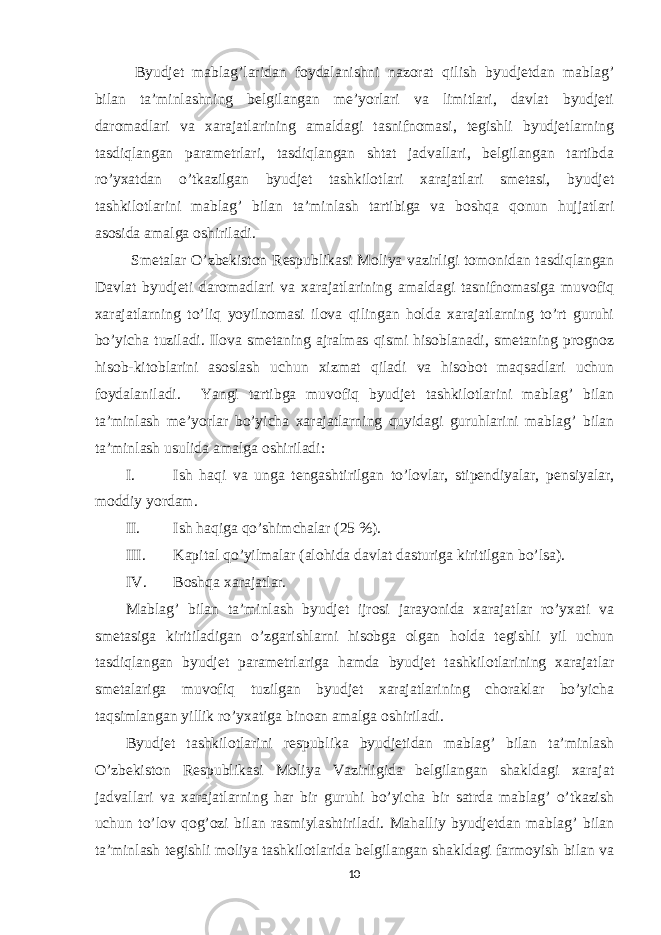  Byudjet mablag’laridan foydalanishni nazorat qilish byudjetdan mablag’ bilan ta’minlashning belgilangan me’yorlari va limitlari, davlat byudjeti daromadlari va xarajatlarining amaldagi tasnifnomasi, tegishli byudjetlarning tasdiqlangan parametrlari, tasdiqlangan shtat jadvallari, belgilangan tartibda ro’yxatdan o’tkazilgan byudjet tashkilotlari xarajatlari smetasi, byudjet tashkilotlarini mablag’ bilan ta’minlash tartibiga va boshqa qonun hujjatlari asosida amalga oshiriladi. Smetalar O’zbekiston Respublikasi Moliya vazirligi tomonidan tasdiqlangan Davlat byudjeti daromadlari va xarajatlarining amaldagi tasnifnomasiga muvofiq xarajatlarning to’liq yoyilnomasi ilova qilingan holda xarajatlarning to’rt guruhi bo’yicha tuziladi. Ilova smetaning ajralmas qismi hisoblanadi, smetaning prognoz hisob-kitoblarini asoslash uchun xizmat qiladi va hisobot maqsadlari uchun foydalaniladi. Yangi tartibga muvofiq byudjet tashkilotlarini mablag’ bilan ta’minlash me’yorlar bo’yicha xarajatlarning quyidagi guruhlarini mablag’ bilan ta’minlash usulida amalga oshiriladi: I. Ish haqi va unga tengashtirilgan to’lovlar, stipendiyalar, pensiyalar, moddiy yordam. II. Ish haqiga qo’shimchalar (25 %). III. Kapital qo’yilmalar (alohida davlat dasturiga kiritilgan bo’lsa). IV. Boshqa xarajatlar. Mablag’ bilan ta’minlash byudjet ijrosi jarayonida xarajatlar ro’yxati va smetasiga kiritiladigan o’zgarishlarni hisobga olgan holda tegishli yil uchun tasdiqlangan byudjet parametrlariga hamda byudjet tashkilotlarining xarajatlar smetalariga muvofiq tuzilgan byudjet xarajatlarining choraklar bo’yicha taqsimlangan yillik ro’yxatiga binoan amalga oshiriladi. Byudjet tashkilotlarini respublika byudjetidan mablag’ bilan ta’minlash O’zbekiston Respublikasi Moliya Vazirligida belgilangan shakldagi xarajat jadvallari va xarajatlarning har bir guruhi bo’yicha bir satrda mablag’ o’tkazish uchun to’lov qog’ozi bilan rasmiylashtiriladi. Mahalliy byudjetdan mablag’ bilan ta’minlash tegishli moliya tashkilotlarida belgilangan shakldagi farmoyish bilan va 10 