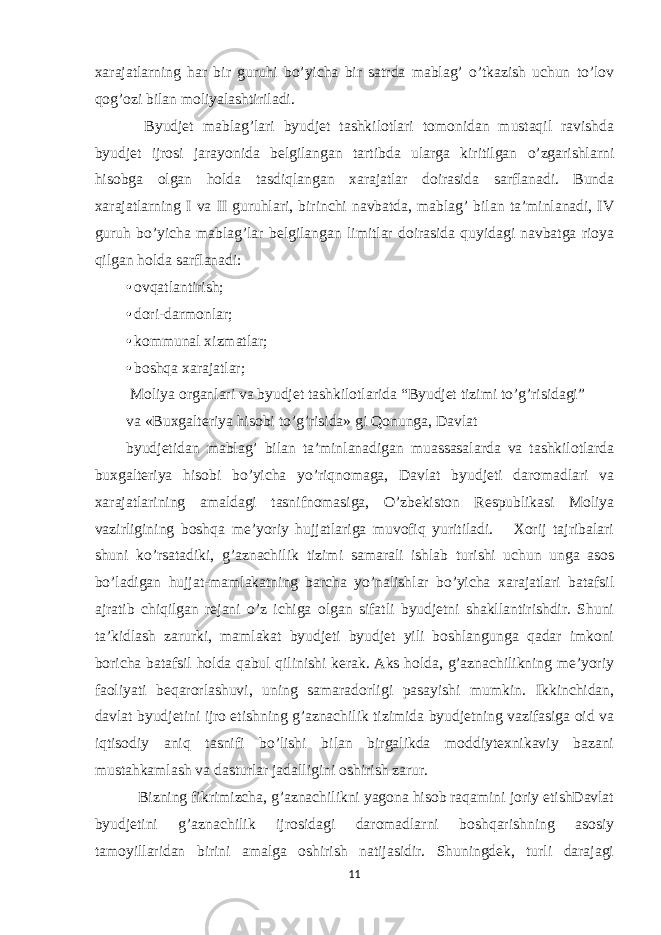 xarajatlarning har bir guruhi bo’yicha bir satrda mablag’ o’tkazish uchun to’lov qog’ozi bilan moliyalashtiriladi. Byudjet mablag’lari byudjet tashkilotlari tomonidan mustaqil ravishda byudjet ijrosi jarayonida belgilangan tartibda ularga kiritilgan o’zgarishlarni hisobga olgan holda tasdiqlangan xarajatlar doirasida sarflanadi. Bunda xarajatlarning I va II guruhlari, birinchi navbatda, mablag’ bilan ta’minlanadi, IV guruh bo’yicha mablag’lar belgilangan limitlar doirasida quyidagi navbatga rioya qilgan holda sarflanadi: • ovqatlantirish; • dori-darmonlar; • kommunal xizmatlar; • boshqa xarajatlar; Moliya organlari va byudjet tashkilotlarida “Byudjet tizimi to’g’risidagi” va «Buxgalteriya hisobi to’g’risida» gi Qonunga, Davlat byudjetidan mablag’ bilan ta’minlanadigan muassasalarda va tashkilotlarda buxgalteriya hisobi bo’yicha yo’riqnomaga, Davlat byudjeti daromadlari va xarajatlarining amaldagi tasnifnomasiga, O’zbekiston Respublikasi Moliya vazirligining boshqa me’yoriy hujjatlariga muvofiq yuritiladi. Xorij tajribalari shuni ko’rsatadiki, g’aznachilik tizimi samarali ishlab turishi uchun unga asos bo’ladigan hujjat-mamlakatning barcha yo’nalishlar bo’yicha xarajatlari batafsil ajratib chiqilgan rejani o’z ichiga olgan sifatli byudjetni shakllantirishdir. Shuni ta’kidlash zarurki, mamlakat byudjeti byudjet yili boshlangunga qadar imkoni boricha batafsil holda qabul qilinishi kerak. Aks holda, g’aznachilikning me’yoriy faoliyati beqarorlashuvi, uning samaradorligi pasayishi mumkin. Ikkinchidan, davlat byudjetini ijro etishning g’aznachilik tizimida byudjetning vazifasiga oid va iqtisodiy aniq tasnifi bo’lishi bilan birgalikda moddiytexnikaviy bazani mustahkamlash va dasturlar jadalligini oshirish zarur. Bizning fikrimizcha, g’aznachilikni yagona hisob raqamini joriy etishDavlat byudjetini g’aznachilik ijrosidagi daromadlarni boshqarishning asosiy tamoyillaridan birini amalga oshirish natijasidir. Shuningdek, turli darajagi 11 