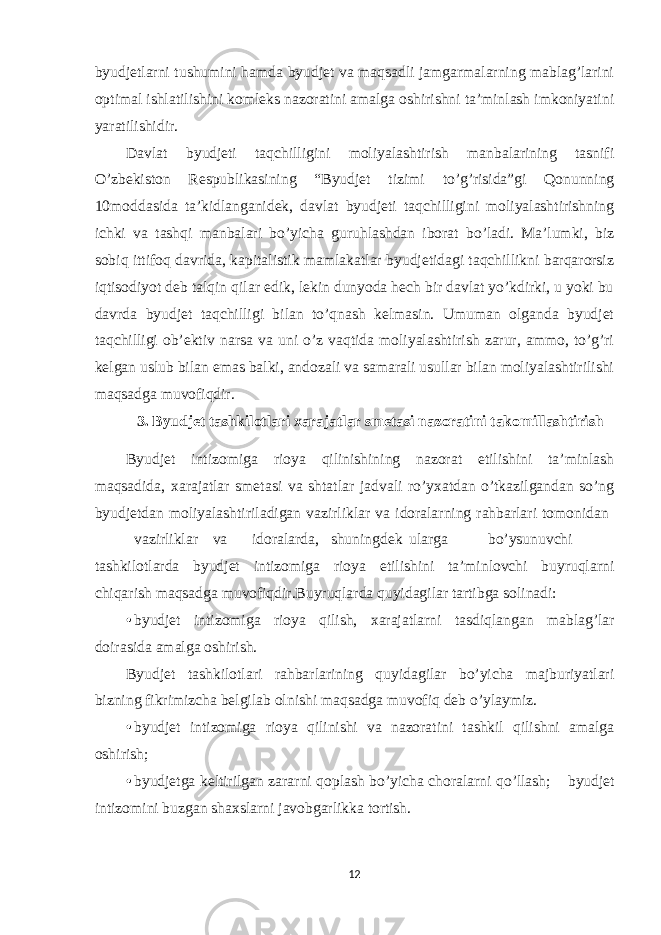 byudjetlarni tushumini hamda byudjet va maqsadli jamgarmalarning mablag’larini optimal ishlatilishini komleks nazoratini amalga oshirishni ta’minlash imkoniyatini yaratilishidir. Davlat byudjeti taqchilligini moliyalashtirish manbalarining tasnifi O’zbekiston Respublikasining “Byudjet tizimi to’g’risida”gi Qonunning 10moddasida ta’kidlanganidek, davlat byudjeti taqchilligini moliyalashtirishning ichki va tashqi manbalari bo’yicha guruhlashdan iborat bo’ladi. Ma’lumki, biz sobiq ittifoq davrida, kapitalistik mamlakatlar byudjetidagi taqchillikni barqarorsiz iqtisodiyot deb talqin qilar edik, lekin dunyoda hech bir davlat yo’kdirki, u yoki bu davrda byudjet taqchilligi bilan to’qnash kelmasin. Umuman olganda byudjet taqchilligi ob’ektiv narsa va uni o’z vaqtida moliyalashtirish zarur, ammo, to’g’ri kelgan uslub bilan emas balki, andozali va samarali usullar bilan moliyalashtirilishi maqsadga muvofiqdir. 3. Byudjet tashkilotlari xarajatlar smetasi nazoratini takomillashtirish Byudjet intizomiga rioya qilinishining nazorat etilishini ta’minlash maqsadida, xarajatlar smetasi va shtatlar jadvali ro’yxatdan o’tkazilgandan so’ng byudjetdan moliyalashtiriladigan vazirliklar va idoralarning rahbarlari tomonidan vazirliklar va idoralarda, shuningdek ularga bo’ysunuvchi tashkilotlarda byudjet intizomiga rioya etilishini ta’minlovchi buyruqlarni chiqarish maqsadga muvofiqdir.Buyruqlarda quyidagilar tartibga solinadi: • byudjet intizomiga rioya qilish, xarajatlarni tasdiqlangan mablag’lar doirasida amalga oshirish. Byudjet tashkilotlari rahbarlarining quyidagilar bo’yicha majburiyatlari bizning fikrimizcha belgilab olnishi maqsadga muvofiq deb o’ylaymiz. • byudjet intizomiga rioya qilinishi va nazoratini tashkil qilishni amalga oshirish; • byudjetga keltirilgan zararni qoplash bo’yicha choralarni qo’llash;  byudjet intizomini buzgan shaxslarni javobgarlikka tortish. 12 