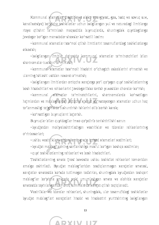 Kommunal xizmatlari (issiqlik va elektr energiyasi, gaz, issiq va sovuq suv, kanalizatsiya) bo’yicha tashkilotlar uchun belgilangan pul va naturadagi limitlarga rioya qilishni ta’minlash maqsadida buyruqlarda, shuningdek quyidagilarga javobgar bo’lgan mansabdor shaxslar ko’rsatili lozim: • kommunal xizmatlar iste’mol qilish limitlarini tasarruflaridagi tashkilotlarga etkazish; • belgilangan limitlar doirasida kommunal xizmatlar ta’minotchilari bilan shartnomalar tuzishni ta’minlash; • kommunal xizmatlar iste’moli hisobini o’lchagich asboblarini o’rnatish va ularning ishlashi ustidan nazorat o’rnatish; • belgilangan limitlardan ortiqcha xarajatga yo’l qo’ygan quyi tashkilotlarning bosh hisobchilari va rahbarlarini javobgarlikka tortish yuzasidan choralar ko’rish; • kommunal xizmatlar ta’minotchilarini, shartnomalarda ko’rsatilgan hajmlardan va mablag’lardan ortiqcha xizmat ko’rsatayotgan xizmatlar uchun haq to’lanmasligi to’g’risida tushuntirish ishlarini olib borish kerak; • ko’rsatilgan buyruqlarni bajarish. Buyruqlar bilan quyidagilar imzo qo’ydirib tanishtirilishi zarur: • byudjetdan moliyalashtiriladigan vazirliklar va idoralar rahbarlarining o’rinbosarlari; • ushbu vazirliklar va idoralarning reja-iqtisod xizmatlari xodimlari; • byudjet mablag’larining sarflanishiga mas’ul bo’lgan boshqa xodimlar; • quyi tashkilotlarning rahbarlari va bosh hisobchilari. Tashkilotlarning smeta ijrosi bevosita ushbu tashkilot rahbarlari tomonidan amalga oshiriladi. Byudjet mablag’laridan tasdiqlanmagan xarajatlar smetasi, xarajatlar smetasida ko’zda tutilmagan tadbirlar, shuningdek byudjetdan tashqari mablag’lar bo’yicha smetada yoki umumlashgan smeta va alohida xarajatlar smetasida tayinlanganidan ortiq summalarda xarajat qilish taqiqlanadi. Vazirliklar va idoralar rahbarlari, shuningdek, ular tasarrufidagi tashkilotlar byudjet mablag’lari xarajatlari hisobi va hisobotini yuritishining belgilangan 13 