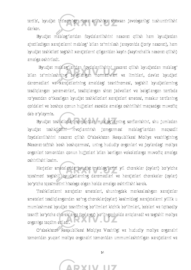 tartibi, byudjet intizomiga rioya etilishiga shaxsan javobgarligi tushuntirilishi darkor. Byudjet mablag’laridan foydalanilishini nazorat qilish ham byudjetdan ajratiladigan xarajatlarni mablag’ bilan ta’minlash jarayonida (joriy nazorat), ham byudjet tashkiloti tegishli xarajatlarni qilganidan keyin (keyinchalik nazorat qilish) amalga oshiriladi. Byudjet mablag’laridan foydalanilishini nazorat qilish byudjetdan mablag’ bilan ta’minlashning belgilangan normativlari va limitlari, davlat byudjeti daromadlari va xarajatlarining amaldagi tasnifnomasi, tegishli byudjetlarning tasdiqlangan parametrlari, tasdiqlangan shtat jadvallari va belgilangan tartibda ro’yxatdan o’tkazilgan byudjet tashkilotlari xarajatlari smetasi, mazkur tartibning qoidalari va boshqa qonun hujjatlari asosida amalga oshirilishi maqsadga muvofiq deb o’ylaymiz. Byudjet tashkilotlari tomonidan mablag’larning sarflanishini, shu jumladan byudjet tashkilotini rivojlantirish jamgarmasi mablag’laridan maqsadli foydalanilishini nazorat qilish O’zbekiston Respublikasi Moliya vazirligining Nazorat-taftish bosh boshqarmasi, uning hududiy organlari va joylardagi moliya organlari tomonidan qonun hujjatlari bilan berilgan vakolatlarga muvofiq amalga oshirilishi lozim. Harjatlar smetalarida byudjet mablag’larini yil choraklar (oylari) bo’yicha tqasimoti tegishli byudjetlarning daromadlari va harajatlari chorakalar (oylar) bo’yicha tqasimotini hisobga olgan holda amalga oshirilishi kerak. Tashkilotlarni xarajatlar smetalari, shuningdek markazlashgan xarajatlar smetalari tasdiqlangandan so’ng choraklar(oylar) kesimidagi xarajatalarni yillik u mumlashmasi byudjet tasnifining bo’limlari kichik bo’limlari, boblari va iqtisodiy tasnifi bo’yicha choraklarga (oylarga) bo’linganholda aniqlanadi va tegishli moliya organiga taqdim etiladi. O’zbekiston Respublikasi Mol;iya Vazirligi va hududiy moliya organalri tomonidan yuqori moliya organalri tomonidan ummumlashtirilgan xarajatlarni va 14 