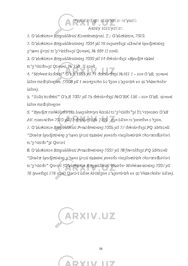 Foydalanilgan adabiyotlar ro’yxati: Asosiy adabiyotlar: 1. O’zbekiston Respublikasi Konstitutsiyasi. T.: O’zbekiston, 2010. 2. O’zbekiston Respublikasining 2004 yil 26 avgustdagi «Davlat byudjetining g’azna ijrosi to’g’risida»gi Qonuni, № 664-II sonli. 3. O’zbekiston Respublikasining 2000 yil 14 dekabrdagi «Byudjet tizimi to’g’risida»gi Qonuni, № 158- II sonli 4. “Mehnat kodeksi” O’z.R 1995 yil 21 dekabrdagi №161-I – son O’zR. qonuni bilan tasdiqlangan. (2008 yil 1 martgacha bo’lgan o’zgarish va qo’shimchalar bilan). 5. “Soliq kodeksi” O’z.R 2007 yil 25 dekabrdagi №O’RK-136 – son O’zR. qonuni bilan tasdiqlangan 6. “Byudjet tashkilotlarida buxgalteriya hisobi to’g’risida”gi Yo’riqnoma O’zR AV. tomonidan 2010 yil 22 dekabrda № 2169 - son bilan ro’yxatdan o’tgan. 7. O’zbekiston Respublikasi Prezidentining 2005 yil 27 dekabrdagi PQ-594sonli “Davlat byudjetining g’azna ijrosi tizimini yanada rivojlantirish choratadbirlari to’g’risida”gi Qarori 8. O’zbekiston Respublikasi Prezidentining 2007 yil 28 fevraldagi PQ-594sonli “Davlat byudjetining g’azna ijrosi tizimini yanada rivojlantirish choratadbirlari to’g’risida” Qarori (O’zbekiston Respublikasi Vazirlar Mahkamasining 2007 yil 26 iyundagi 129-sonli Qarori bilan kiritilgan o’zgartirish va qo’shimchalar bilan). 16 