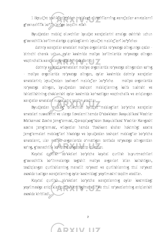 1 Byudjet tashkilotlaridan mablag’ oluvchilarning xarajatlar smetalarni g’aznachilik bo’limlariga taqdim etish Byudjetdan mabla ј oluvchilar byudjet xarajatlarini amalga oshirish uchun g’aznachilik bo’linmalariga quyidagilarni: byudjet mabla ј lari bo’yicha: doimiy xarajatlar smetalari moliya organlarida ro’yxatga olinguniga qadar - birinchi chorak uchun oylar kesimida moliya bo’limlarida ro’yxatga olingan vaqtinchalik xarajatlar smetalari nusxalarini; doimiy xarajatlar smetalari moliya organlarida ro’yxatga olingandan so’ng - moliya organlarida ro’yxatga olingan, oylar kesimida doimiy xarajatlar smetalarini; byudjetdan tash є ari mabla ј lar bo’yicha moliya organlarida ro’yxatga olingan, byudjetdan tashqari mabla ј larning kelib tushishi va ishlatilishining cheklanishi oylar kesimida ko’rsatilgan vaqtinchalik va aniqlangan xarajatlar smetalari nusxalarini taqdim etadilar Byudjetdan mablag’ oluvchilar byudjet mablag’lari bo’yicha xarajatlar smetalari nusxalarini va ularga ilovalarni hamda O’zbekiston Respublikasi Vazirlar Ma і kamasi Zaxira jamg’armasi, Qoraqalpog’iston Respublikasi Vazirlar Kengashi zaxira jamg’armasi, viloyatlar hamda Toshkent shahar hokimligi zaxira jamg’armalari mablag’lari hisobiga va byudjetdan tashqari mablag’lar bo’yicha smetalarni, ular moliya organlarida o’rnatilgan tartibda ro’yxatga olinganidan so’ng, g’aznachilik bo’linmalariga taqdim qiladilar. Kapital qurilish ob’ektlari bo’yicha kapital qurilish buyurtmachilari g’aznachilik bo’linmalariga tegishli moliya organlari bilan kelishilgan, tasdiqlangan qurilishlarning manzilli ro’yxati va qurilishlarning titul ro’yxati asosida tuzilgan xarajatlarning oylar kesimidagi yoyilmasini taqdim etadilar. Kapital qurilish ob’ektlari bo’yicha xarajatlarning oylar kesimidagi yoyilmasiga aniqliklar qurilishlarning manzilli va titul ro’yxatlarining aniqlanishi asosida kiritiladi. 2 