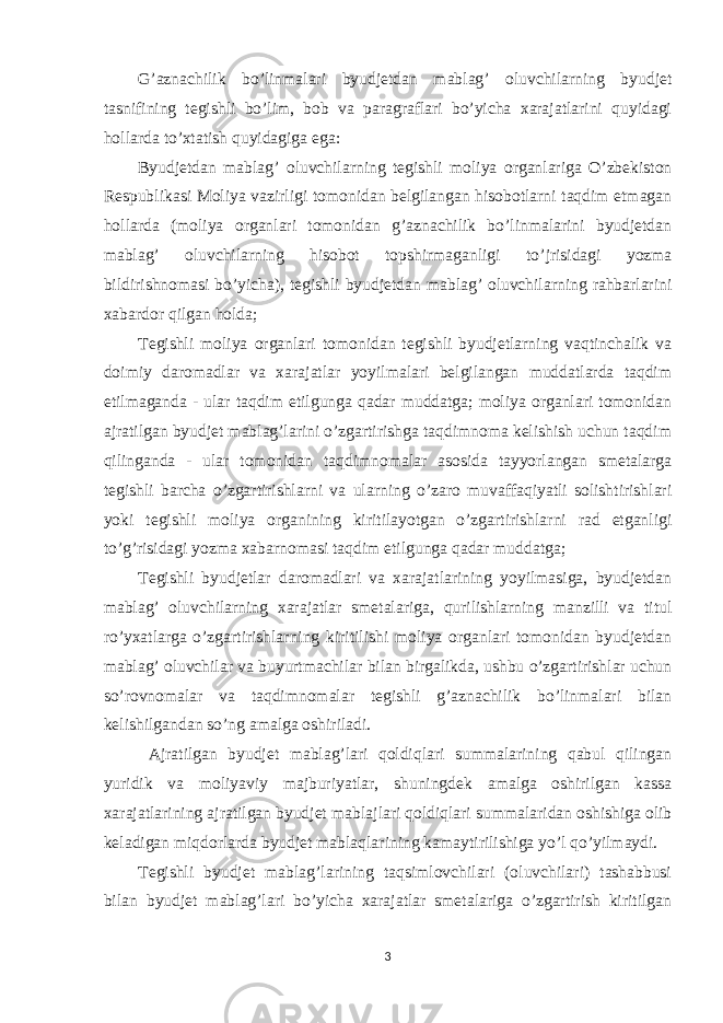 G’aznachilik bo’linmalari byudjetdan mablag’ oluvchilarning byudjet tasnifining tegishli bo’lim, bob va paragraflari bo’yicha xarajatlarini quyidagi hollarda to’xtatish quyidagiga ega: Byudjetdan mablag’ oluvchilarning tegishli moliya organlariga O’zbekiston Respublikasi Moliya vazirligi tomonidan belgilangan hisobotlarni taqdim etmagan hollarda (moliya organlari tomonidan g’aznachilik bo’linmalarini byudjetdan mablag’ oluvchilarning hisobot topshirmaganligi to’ ј risidagi yozma bildirishnomasi bo’yicha), tegishli byudjetdan mablag’ oluvchilarning rahbarlarini xabardor qilgan holda; Tegishli moliya organlari tomonidan tegishli byudjetlarning vaqtinchalik va doimiy daromadlar va xarajatlar yoyilmalari belgilangan muddatlarda taqdim etilmaganda - ular taqdim etilgunga qadar muddatga; moliya organlari tomonidan ajratilgan byudjet mablag’larini o’zgartirishga taqdimnoma kelishish uchun taqdim qilinganda - ular tomonidan taqdimnomalar asosida tayyorlangan smetalarga tegishli barcha o’zgartirishlarni va ularning o’zaro muvaffaqiyatli solishtirishlari yoki tegishli moliya organining kiritilayotgan o’zgartirishlarni rad etganligi to’g’risidagi yozma xabarnomasi taqdim etilgunga qadar muddatga; Tegishli byudjetlar daromadlari va xarajatlarining yoyilmasiga, byudjetdan mablag’ oluvchilarning xarajatlar smetalariga, qurilishlarning manzilli va titul ro’yxatlarga o’zgartirishlarning kiritilishi moliya organlari tomonidan byudjetdan mablag’ oluvchilar va buyurtmachilar bilan birgalikda, ushbu o’zgartirishlar uchun so’rovnomalar va taqdimnomalar tegishli g’aznachilik bo’linmalari bilan kelishilgandan so’ng amalga oshiriladi. Ajratilgan byudjet mablag’lari qoldiqlari summalarining qabul qilingan yuridik va moliyaviy majburiyatlar, shuningdek amalga oshirilgan kassa xarajatlarining ajratilgan byudjet mabla ј lari qoldiqlari summalaridan oshishiga olib keladigan miqdorlarda byudjet mablaqlarining kamaytirilishiga yo’l qo’yilmaydi. Tegishli byudjet mablag’larining taqsimlovchilari (oluvchilari) tashabbusi bilan byudjet mablag’lari bo’yicha xarajatlar smetalariga o’zgartirish kiritilgan 3 