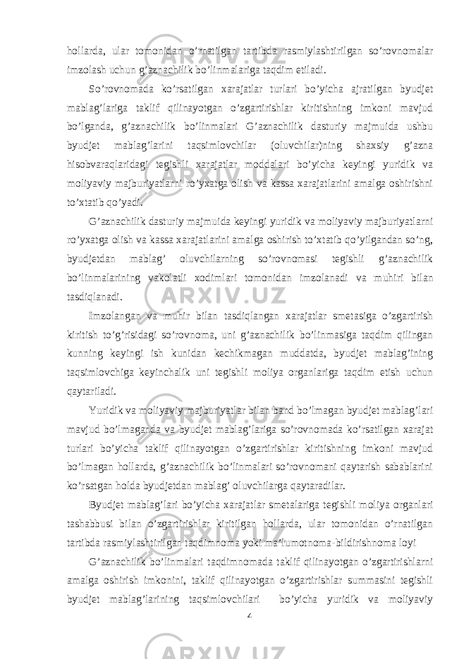 hollarda, ular tomonidan o’rnatilgan tartibda rasmiylashtirilgan so’rovnomalar imzolash uchun g’aznachilik bo’linmalariga taqdim etiladi. So’rovnomada ko’rsatilgan xarajatlar turlari bo’yicha ajratilgan byudjet mablag’lariga taklif qilinayotgan o’zgartirishlar kiritishning imkoni mavjud bo’lganda, g’aznachilik bo’linmalari G’aznachilik dasturiy majmuida ushbu byudjet mablag’larini taqsimlovchilar (oluvchilar)ning shaxsiy g’azna hisobvaraqlaridagi tegishli xarajatlar moddalari bo’yicha keyingi yuridik va moliyaviy majburiyatlarni ro’yxatga olish va kassa xarajatlarini amalga oshirishni to’xtatib qo’yadi. G’aznachilik dasturiy majmuida keyingi yuridik va moliyaviy majburiyatlarni ro’yxatga olish va kassa xarajatlarini amalga oshirish to’xtatib qo’yilgandan so’ng, byudjetdan mablag’ oluvchilarning so’rovnomasi tegishli g’aznachilik bo’linmalarining vakolatli xodimlari tomonidan imzolanadi va muh і ri bilan tasdiqlanadi. Imzolangan va muh і r bilan tasdiqlangan xarajatlar smetasiga o’zgartirish kiritish to’g’risidagi so’rovnoma, uni g’aznachilik bo’linmasiga taqdim qilingan kunning keyingi ish kunidan kechikmagan muddatda, byudjet mablag’ining taqsimlovchiga keyinchalik uni tegishli moliya organlariga taqdim etish uchun qaytariladi. Yuridik va moliyaviy majburiyatlar bilan band bo’lmagan byudjet mablag’lari mavjud bo’lmaganda va byudjet mablag’lariga so’rovnomada ko’rsatilgan xarajat turlari bo’yicha taklif qilinayotgan o’zgartirishlar kiritishning imkoni mavjud bo’lmagan hollarda, g’aznachilik bo’linmalari so’rovnomani qaytarish sabablarini ko’rsatgan holda byudjetdan mablag’ oluvchilarga qaytaradilar. Byudjet mablag’lari bo’yicha xarajatlar smetalariga tegishli moliya organlari tashabbusi bilan o’zgartirishlar kiritilgan hollarda, ular tomonidan o’rnatilgan tartibda rasmiylashtirilgan taqdimnoma yoki ma’lumotnoma-bildirishnoma loyi G’aznachilik bo’linmalari taqdimnomada taklif qilinayotgan o’zgartirishlarni amalga oshirish imkonini, taklif qilinayotgan o’zgartirishlar summasini tegishli byudjet mablag’larining taqsimlovchilari bo’yicha yuridik va moliyaviy 4 