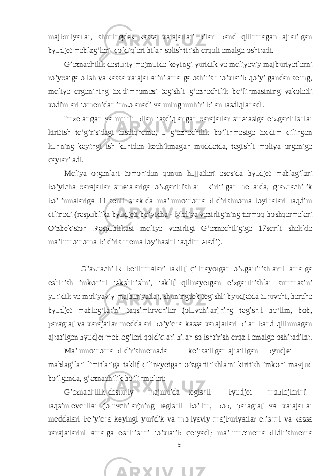 majburiyatlar, shuningdek kassa xarajatlari bilan band qilinmagan ajratilgan byudjet mablag’lari qoldiqlari bilan solishtirish orqali amalga oshiradi. G’aznachilik dasturiy majmuida keyingi yuridik va moliyaviy majburiyatlarni ro’yxatga olish va kassa xarajatlarini amalga oshirish to’xtatib qo’yilgandan so’ng, moliya organining taqdimnomasi tegishli g’aznachilik bo’linmasining vakolatli xodimlari tomonidan imzolanadi va uning muh і ri bilan tasdiqlanadi. Imzolangan va muh і r bilan tasdiqlangan xarajatlar smetasiga o’zgartirishlar kiritish to’g’risidagi tasdiqnoma, u g’aznachilik bo’linmasiga taqdim qilingan kunning keyingi ish kunidan kechikmagan muddatda, tegishli moliya organiga qaytariladi. Moliya organlari tomonidan qonun hujjatlari asosida byudjet mablag’lari bo’yicha xarajatlar smetalariga o’zgartirishlar kiritilgan hollarda, g’aznachilik bo’linmalariga 11-sonli shaklda ma’lumotnoma-bildirishnoma loyihalari taqdim qilinadi (respublika byudjeti bo’yicha - Moliya vazirligining tarmoq boshqarmalari O’zbekiston Respublikasi moliya vazirligi G’aznachiligiga 17sonli shaklda ma’lumotnoma-bildirishnoma loyihasini taqdim etadi). G’aznachilik bo’linmalari taklif qilinayotgan o’zgartirishlarni amalga oshirish imkonini tekshirishni, taklif qilinayotgan o’zgartirishlar summasini yuridik va moliyaviy majburiyatlar, shuningdek tegishli byudjetda turuvchi, barcha byudjet mablag’larini taqsimlovchilar (oluvchilar)ning tegishli bo’lim, bob, paragraf va xarajatlar moddalari bo’yicha kassa xarajatlari bilan band qilinmagan ajratilgan byudjet mablag’lari qoldiqlari bilan solishtirish orqali amalga oshiradilar. Ma’lumotnoma-bildirishnomada ko’rsatilgan ajratilgan byudjet mablag’lari limitlariga taklif qilinayotgan o’zgartirishlarni kiritish imkoni mavjud bo’lganda, g’aznachilik bo’linmalari: G’aznachilik dasturiy majmuida tegishli byudjet mabla ј larini taqsimlovchilar (oluvchilar)ning tegishli bo’lim, bob, paragraf va xarajatlar moddalari bo’yicha keyingi yuridik va moliyaviy majburiyatlar olishni va kassa xarajatlarini amalga oshirishni to’xtatib qo’yadi; ma’lumotnoma-bildirishnoma 5 