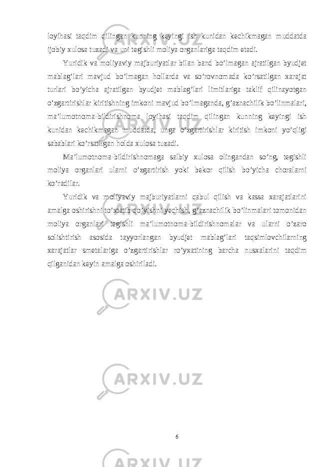 loyihasi taqdim qilingan kunning keyingi ish kunidan kechikmagan muddatda ijobiy xulosa tuzadi va uni tegishli moliya organlariga taqdim etadi. Yuridik va moliyaviy majburiyatlar bilan band bo’lmagan ajratilgan byudjet mablag’lari mavjud bo’lmagan hollarda va so’rovnomada ko’rsatilgan xarajat turlari bo’yicha ajratilgan byudjet mablag’lari limitlariga taklif qilinayotgan o’zgartirishlar kiritishning imkoni mavjud bo’lmaganda, g’aznachilik bo’linmalari, ma’lumotnoma-bildirishnoma loyihasi taqdim qilingan kunning keyingi ish kunidan kechikmagan muddatda, unga o’zgartirishlar kiritish imkoni yo’qligi sabablari ko’rsatilgan holda xulosa tuzadi. Ma’lumotnoma-bildirishnomaga salbiy xulosa olingandan so’ng, tegishli moliya organlari ularni o’zgartirish yoki bekor qilish bo’yicha choralarni ko’radilar. Yuridik va moliyaviy majburiyatlarni qabul qilish va kassa xarajatlarini amalga oshirishni to’xtatib qo’yishni yechish, g’aznachilik bo’linmalari tomonidan moliya organlari tegishli ma’lumotnoma-bildirishnomalar va ularni o’zaro solishtirish asosida tayyorlangan byudjet mablag’lari taqsimlovchilarning xarajatlar smetalariga o’zgartirishlar ro’yxatining barcha nusxalarini taqdim qilganidan keyin amalga oshiriladi. 6 